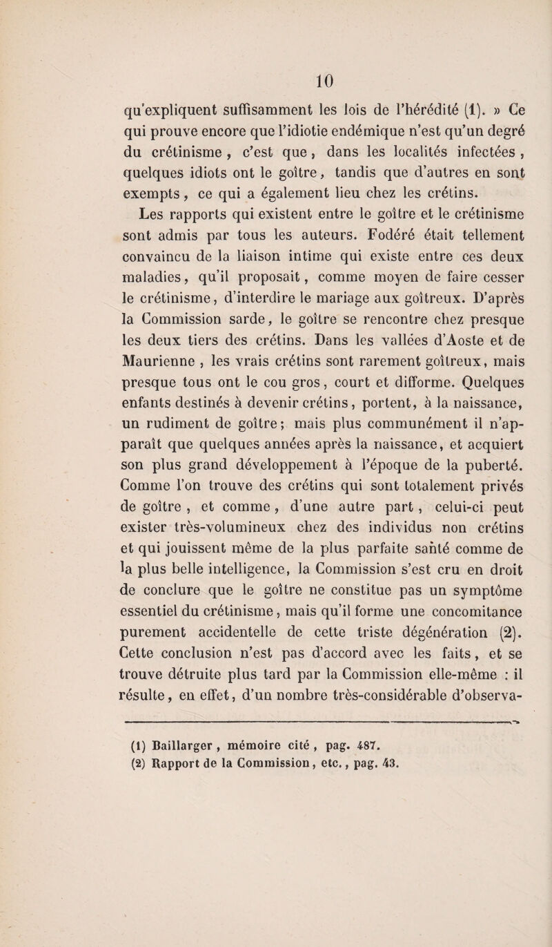 qu’expliquent suffisamment les lois de l’hérédité (1). » Ce qui prouve encore que l’idiotie endémique n’est qu’un degré du crétinisme , c’est que , dans les localités infectées , quelques idiots ont le goitre, tandis que d’autres en sont exempts, ce qui a également lieu chez les crétins. Les rapports qui existent entre le goitre et le crétinisme sont admis par tous les auteurs. Fodéré était tellement convaincu de la liaison intime qui existe entre ces deux maladies, qu’il proposait, comme moyen de faire cesser le crétinisme, d’interdire le mariage aux goitreux. D’après la Commission sarde, le goitre se rencontre chez presque les deux tiers des crétins. Dans les vallées d’Aoste et de Maurienne , les vrais crétins sont rarement goitreux, mais presque tous ont le cou gros, court et difforme. Quelques enfants destinés à devenir crétins , portent, à la naissance, un rudiment de goitre; mais plus communément il n’ap¬ paraît que quelques années après la naissance, et acquiert son plus grand développement à l’époque de la puberté. Comme l’on trouve des crétins qui sont totalement privés de goitre , et comme , d’une autre part, celui-ci peut exister très-volumineux chez des individus non crétins et qui jouissent même de la plus parfaite santé comme de la plus belle intelligence, la Commission s’est cru en droit de conclure que le goitre ne constitue pas un symptôme essentiel du crétinisme, mais qu’il forme une concomitance purement accidentelle de cette triste dégénération (2). Cette conclusion n’est pas d’accord avec les faits, et se trouve détruite plus tard par la Commission elle-même : il résulte, en effet, d’un nombre très-considérable d’observa- (1) Baillarger , mémoire cité , pag. 487. (2) Rapport de la Commission, etc., pag. 43.