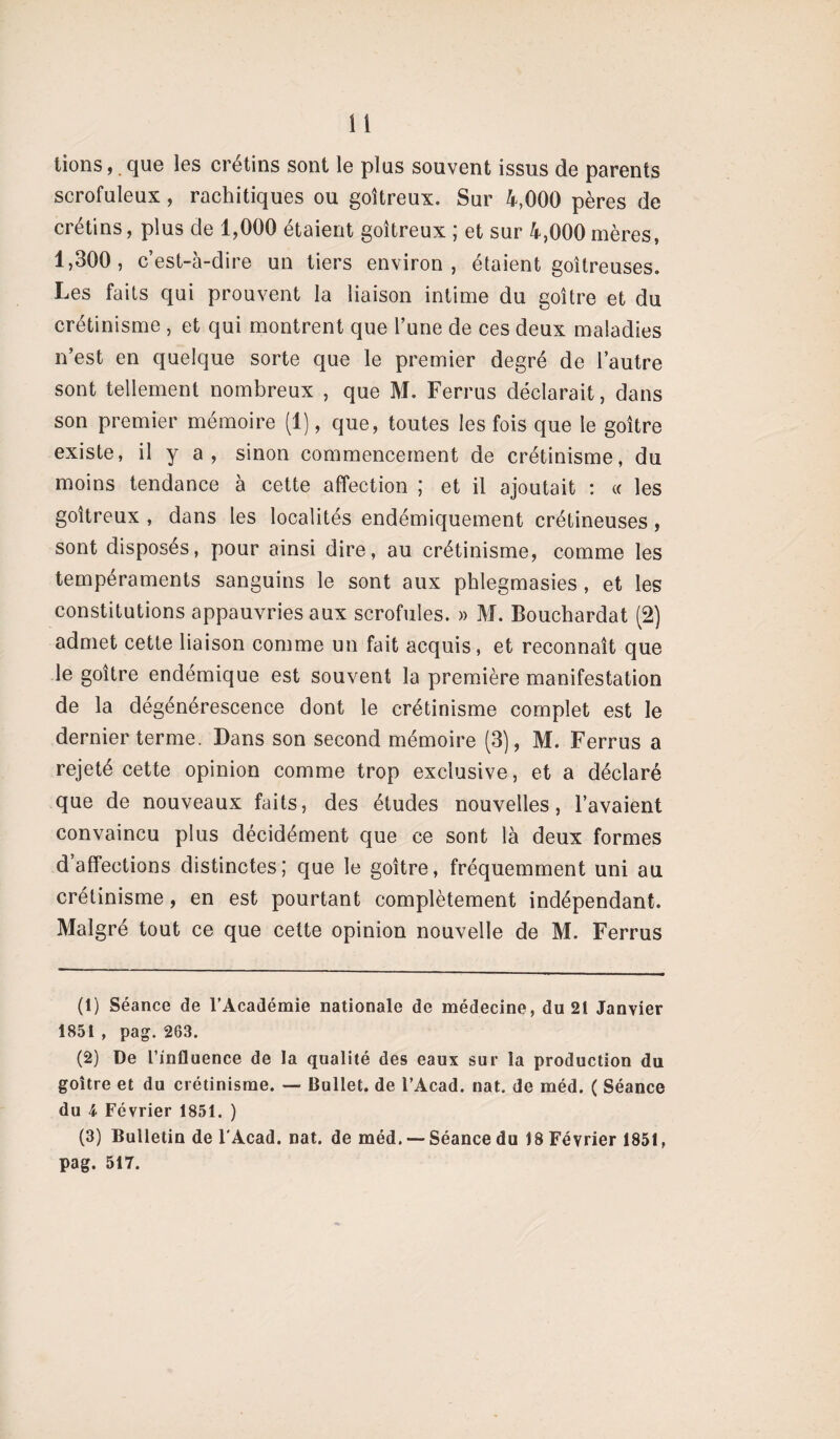 tions,. que les crétins sont le plus souvent issus de parents scrofuleux, rachitiques ou goitreux. Sur 4,000 pères de crétins, plus de 1,000 étaient goitreux ; et sur 4,000mères, 1,300, c’est-à-dire un tiers environ, étaient goitreuses. Les faits qui prouvent la liaison intime du goitre et du crétinisme , et qui montrent que l’une de ces deux maladies n’est en quelque sorte que le premier degré de l’autre sont tellement nombreux , que M. Ferrus déclarait, dans son premier mémoire (1), que, toutes les fois que le goitre existe, il y a , sinon commencement de crétinisme, du moins tendance à cette affection ; et il ajoutait : « les goitreux , dans les localités endémiquement crétineuses, sont disposes, pour ainsi dire, au crétinisme, comme les tempéraments sanguins le sont aux phlegmasies, et les constitutions appauvries aux scrofules. » M. Bouchardat (2) admet cette liaison comme un fait acquis, et reconnaît que le goitre endemique est souvent la première manifestation de la dégénérescence dont le crétinisme complet est le dernier terme. Dans son second mémoire (3), M. Ferrus a rejeté cette opinion comme trop exclusive, et a déclaré que de nouveaux faits, des études nouvelles, l’avaient convaincu plus décidément que ce sont là deux formes d’affections distinctes; que le goitre, fréquemment uni au crétinisme, en est pourtant complètement indépendant. Malgré tout ce que cette opinion nouvelle de M. Ferrus (1) Séance de l’Académie nationale de médecine, du 21 Janvier 1851 , pag. 263. (2) De l’influence de la qualité des eaux sur la production du goitre et du crétinisme. — Bullet. de l’Acad. nat. de méd. ( Séance du i Février 1851. ) (3) Bulletin de F Acad. nat. de méd. — Séance du 18 Février 1851, pag. 517.