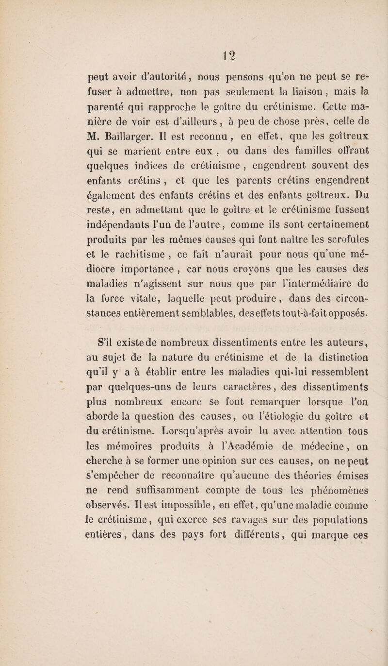 peut avoir d’autorité, nous pensons qu’on ne peut se re¬ fuser à admettre, non pas seulement la liaison , mais la parenté qui rapproche le goitre du crétinisme. Cette ma¬ nière de voir est d’ailleurs, à peu de chose près, celle de M. Baillarger. Il est reconnu, en effet, que les goitreux qui se marient entre eux , ou dans des familles offrant quelques indices de crétinisme , engendrent souvent des enfants crétins , et que les parents crétins engendrent également des enfants crétins et des enfants goitreux. Du reste, en admettant que le goitre et le crétinisme fussent indépendants l’un de l’autre, comme ils sont certainement produits par les mêmes causes qui font naitre les scrofules et le rachitisme , ce fait n’aurait pour nous qu’une mé¬ diocre importance , car nous croyons que les causes des maladies n’agissent sur nous que par l’intermédiaire de la force vitale, laquelle peut produire , dans des circon¬ stances entièrement semblables, deseffets tout-à-fait opposés. S’il existe de nombreux dissentiments entre les auteurs, au sujet de la nature du crétinisme et de la distinction qu’il y a à établir entre les maladies qui*lui ressemblent par quelques-uns de leurs caractères, des dissentiments plus nombreux encore se font remarquer lorsque l’on aborde la question des causes, ou l’étiologie du goitre et du crétinisme. Lorsqu’après avoir lu avec attention tous les mémoires produits à l’Académie de médecine, on cherche à se former une opinion sur ces causes, on ne peut s’empêcher de reconnaître qu’aucune des théories émises ne rend suffisamment compte de tous les phénomènes observés. Il est impossible, en effet, qu’une maladie comme le crétinisme, qui exerce ses ravages sur des populations entières, dans des pays fort différents, qui marque ces