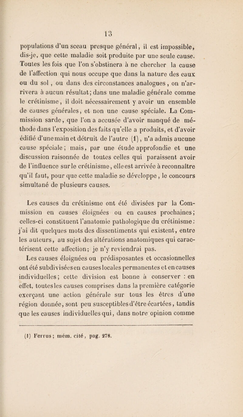 1 O populations d’un sceau presque général, il est impossible, dis-je, que cette maladie soit produite par une seule cause. Toutes les fois que l’on s’obstinera à ne chercher la cause de l’affection qui nous occupe que dans la nature des eaux ou du sol , ou dans des circonstances analogues, on n’ar¬ rivera à aucun résultat; dans une maladie générale comme le crétinisme, il doit nécessairement y avoir un ensemble de causes générales, et non une cause spéciale. La Com¬ mission sarde, que l’on a accusée d’avoir manqué de mé¬ thode dans l’exposition des faits qu’elle a produits, et d’avoir édifié d’une main et détruit de l’autre (1), n’a admis aucune cause spéciale; mais, par une étude approfondie et une discussion raisonnée de toutes celles qui paraissent avoir de l’influence sur le crétinisme, elle est arrivée à reconnaître qu’il faut, pour que cette maladie se développe , le concours simultané de plusieurs causes. Les causes du crétinisme ont été divisées par la Com¬ mission en causes éloignées ou en causes prochaines; celles-ci constituent l’anatomie pathologique du crétinisme: j’ai dit quelques mots des dissentiments qui existent, entre les auteurs, au sujet des altérations anatomiques qui carac¬ térisent cette affection; je n’y reviendrai pas. Les causes éloignées ou prédisposantes et occasionnelles ont été subdivisées en causes locales permanentes et en causes individuelles; celte division est bonne à conserver : en effet, toutes les causes comprises dans la première catégorie exerçant une action générale sur tous les êtres d’une région donnée, sont peu susceptibles d’être écartées, tandis que les causes individuelles qui, dans notre opinion comme (I) Ferrus; raém. cité, pag. 278.