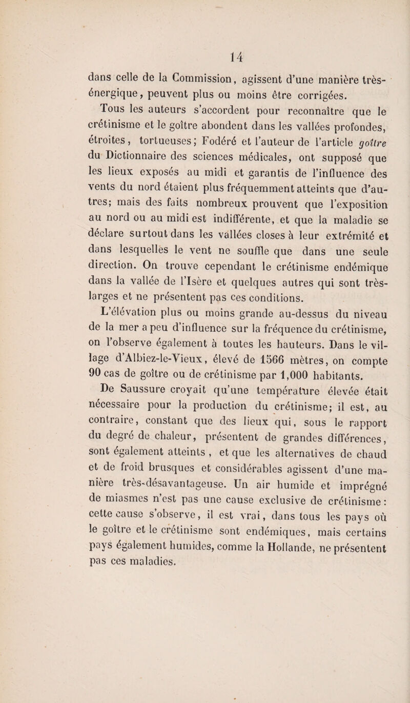 dans celle de la Commission, agissent d’une manière très- énergique, peuvent plus ou moins être corrigées. Tous les auteurs s’accordent pour reconnaître que le crétinisme et le goitre abondent dans les vallées profondes, étroites, tortueuses; Fodéré et l’auteur de l’article goîlre du Dictionnaire des sciences médicales, ont supposé que les lieux exposés au midi et garantis de l’influence des vents du nord étaient plus fréquemment atteints que d’au¬ tres; mais des faits nombreux prouvent que l’exposition au nord ou au midi est indifférente, et que la maladie se déclare surtout dans les vallées closes à leur extrémité et dans lesquelles le vent ne souffle que dans une seule direction. On trouve cependant le crétinisme endémique dans la vallée de l’Isère et quelques autres qui sont très- larges et ne présentent pas ces conditions. L’élévation plus ou moins grande au-dessus du niveau de la mer a peu d’influence sur la fréquence du crétinisme, on l’observe également à toutes les hauteurs. Dans le vil¬ lage d Albiez-le-Vieux, élevé de 1566 mètres, on compte 90 cas de goitre ou de crétinisme par 1,000 habitants. De Saussure croyait qu’une température élevée était nécessaire pour la production du crétinisme; il est, au contraire, constant que des lieux qui, sous le rapport du degie de chaleur, présentent de grandes différences, sont également atteints , et que les alternatives de chaud et de froid brusques et considérables agissent d’une ma¬ nière tres-désavantageuse. Un air humide et imprégné de miasmes n est pas une cause exclusive de crétinisme ; cette cause s’observe, il est vrai, dans tous les pays où le goitre et le crétinisme sont endémiques, mais certains pays également humides, comme la Hollande, ne présentent pas ces maladies.