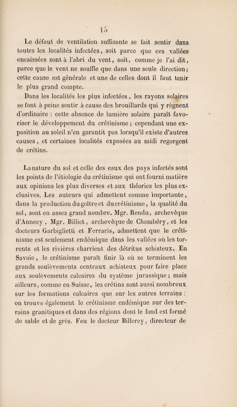 Le défaut de ventilation suffisante se fait sentir dans toutes les localités infectées, soit parce que ces vallées encaissées sont à l’abri du vent, soit, comme je l’ai dit, parce que le vent ne souffle que dans une seule direction; cette cause est générale et une de celles dont il faut tenir le plus grand compte. Dans les localités les plus infectées , les rayons solaires se font à peine sentir à cause des brouillards qui y régnent d’ordinaire : cette absence de lumière solaire paraît favo¬ riser le développement du crétinisme ; cependant une ex¬ position au soleil n’en garantit pas lorsqu’il existe d’autres causes, et certaines localités exposées au midi regorgent de crétins. La nature du sol et celle des eaux des pays infectés sont les points de l’étiologie du crétinisme qui ont fourni matière aux opinions les plus diverses et aux théories les plus ex¬ clusives. Les auteurs qui admettent comme importante, dans la production du goitre et ducrétinisme, la qualité du sol, sont en assez grand nombre. Mgr. Rendu, archevêque d’Annecy, Mgr. Billiet, archevêque de Chambéry, et les docteurs Garbiglietti et Ferraris, admettent que le créti¬ nisme est seulement endémique dans les vallées où les tor¬ rents et les rivières charrient des détritus schisteux. En Savoie , le crétinisme paraît finir là où se terminent les grands soulèvements centraux schisteux pour faire place aux soulèvements calcaires du système jurassique ; mais ailleurs, comme en Suisse, les crétins sont aussi nombreux sur les formations calcaires que sur les autres terrains : on trouve également le crétinisme endémique sur des ter¬ rains granitiques et dans des régions dont le fond est formé de sable et de grès. Feu le docteur Billerey, directeur de