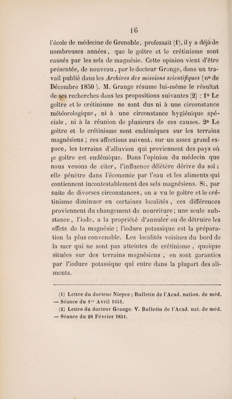 l’école de médecine de Grenoble, professait (1), il y a déjà de nombreuses années, que le goitre et le crétinisme sont causés par les sels de magnésie. Cette opinion vient d’être présentée, de nouveau, par le docteur Grange, dans un tra¬ vail publié dans les Archives des missions scientifiques (n° de Décembre 1850). M. Grange résume lui-même le résultat de ses recherches dans les propositions suivantes (2) : 1° Le goitre et le crétinisme ne sont dus ni à une circonstance météorologique, ni à une circonstance hygiénique spé¬ ciale , ni à la réunion de plusieurs de ces causes. 2° Le goitre et le crétinisme sont endémiques sur les terrains magnésiens ; ces affections suivent, sur un assez grand es¬ pace, les terrains d’alluvion qui proviennent des pays où je goitre est endémique. Dans l’opinion du médecin que nous venons de citer, l’influence délétère dérive du sol; elle pénètre dans l’économie par l’eau et les aliments qui contiennent incontestablement des sels magnésiens. Si, par suite de diverses circonstances, on a vu le goitre et le cré¬ tinisme diminuer en certaines localités , ces différences proviennent du changement de nourriture; une seule sub- » stance, l’iode, a la propriété d’annuler ou de détruire les effets de la magnésie ; l’iodure potassique est la prépara¬ tion la plus convenable. Les localités voisines du bord de la mer qui ne sont pas atteintes de crétinisme , quoique situées sur des terrains magnésiens , en sont garanties par l’iodure potassique qui entre dans la plupart des ali¬ ments. (1) Leître du docteur Niepce ; Bulletin de l’Acad. nation, de méd. — Séance du 1er Avril 1851. (2) Lettre du docteur Grange. Y. Bulletin de l’Acad. nat. de rnéd. — Séance du 28 Février 1851.