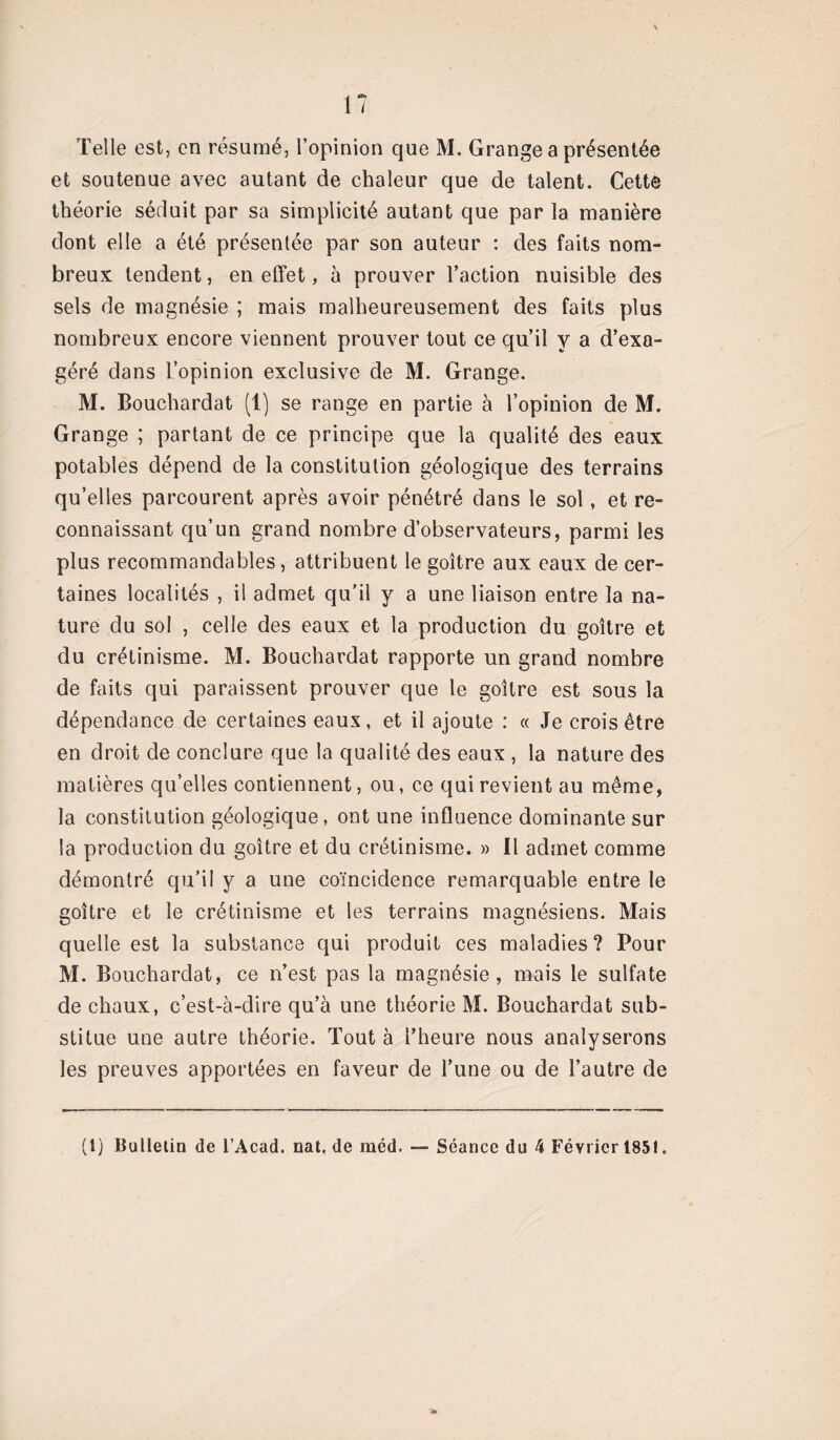 Telle est, en résumé, l’opinion que M. Grange a présentée et soutenue avec autant de chaleur que de talent. Cette théorie séduit par sa simplicité autant que par la manière dont elle a été présentée par son auteur : des faits nom¬ breux tendent, en effet, à prouver l’action nuisible des sels de magnésie ; mais malheureusement des faits plus nombreux encore viennent prouver tout ce qu’il y a d’exa¬ géré dans l’opinion exclusive de M. Grange. M. Bouchardat (1) se range en partie à l’opinion de M. Grange ; partant de ce principe que la qualité des eaux potables dépend de la constitution géologique des terrains qu’elles parcourent après avoir pénétré dans le sol, et re¬ connaissant qu’un grand nombre d’observateurs, parmi les plus recommandables, attribuent le goitre aux eaux de cer¬ taines localités , il admet qu’il y a une liaison entre la na¬ ture du sol , celle des eaux et la production du goitre et du crétinisme. M. Bouchardat rapporte un grand nombre de faits qui paraissent prouver que le goitre est sous la dépendance de certaines eaux, et il ajoute : « Je crois être en droit de conclure que la qualité des eaux , la nature des matières qu’elles contiennent, ou, ce qui revient au même, la constitution géologique, ont une influence dominante sur la production du goitre et du crétinisme. » Il admet comme démontré qu’il y a une coïncidence remarquable entre le goitre et le crétinisme et les terrains magnésiens. Mais quelle est la substance qui produit ces maladies? Pour M. Bouchardat, ce n’est pas la magnésie, mais le sulfate de chaux, c’est-à-dire qu’à une théorie M. Bouchardat sub¬ stitue une autre théorie. Tout à l’heure nous analyserons les preuves apportées en faveur de l’une ou de l’autre de