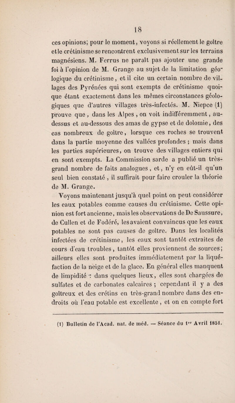 ces opinions; pour le moment, voyons si réellement le goitre et le crétinisme se rencontrent exclusivement sur les terrains magnésiens. M. Ferrus ne paraît pas ajouter une grande foi à l’opinion de M. Grange au sujet de la limitation géo“ logique du crétinisme , et il cite un certain nombre de vil¬ lages des Pyrénées qui sont exempts de crétinisme quoi¬ que étant exactement dans les mêmes circonstances géolo¬ giques que d’autres villages très-infectés. M. Niepce (1) prouve que , dans les Alpes , on voit indifféremment, au- dessus et au-dessous des amas de gypse et de dolomie, des cas nombreux de goitre, lorsque ces roches se trouvent dans la partie moyenne des vallées profondes ; mais dans les parties supérieures, on trouve des villages entiers qui en sont exempts. La Commission sarde a publié un très- grand nombre de faits analogues , et, n’y en eût-il qu’un seul bien constaté , il suffirait pour faire crouler la théorie de M. Grange. Voyons maintenant jusqu’à quel point on peut considérer les eaux potables comme causes du crétinisme. Cette opi¬ nion est fort ancienne, mais les observations de De Saussure, de Cullen et de Fodéré, les avaient convaincus que les eaux potables ne sont pas causes de goitre. Dans les localités infectées de crétinisme, les eaux sont tantôt extraites de cours d’eau troubles, tantôt elles proviennent de sources; ailleurs elles sont produites immédiatement par la liqué¬ faction de la neige et de la glace. En général elles manquent de limpidité : dans quelques lieux, elles sont chargées de sulfates et de carbonates calcaires ; cependant il y a des goitreux et des crétins en très-grand nombre dans des en¬ droits où l’eau potable est excellente, et on en compte fort