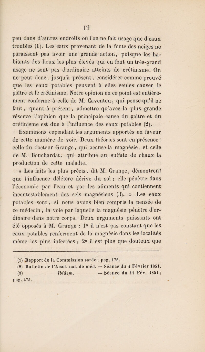 peu dans d'autres endroits où l’on ne fait usage que d’eaux troubles (1). Les eaux provenant de la fonte des neiges ne paraissent pas avoir une grande action, puisque les ha¬ bitants des lieux les plus élevés qui en font un très-grand usage ne sont pas d’ordinaire atteints de crétinisme. On ne peut donc, jusqu’à présent, considérer comme prouvé que les eaux potables peuvent à elles seules causer le goitre et le crétinisme. Notre opinion en ce point est entière¬ ment conforme à celle de M. Caventou, qui pense qu’il ne faut, quant à présent, admettre qu’avec la plus grande réserve l’opinion que la principale cause du goitre et du crétinisme est due à l’influence des eaux potables (2). Examinons cependant les arguments apportés en faveur de cette manière de voir. Deux théories sont en présence : celle du docteur Grange, qui accuse la magnésie, et celle de M. Bouchardat, qui attribue au sulfate de chaux la production de cette maladie, « Les faits les plus précis, dit M. Grange, démontrent que l’influence délétère dérive du sol ; elle pénètre dans l’économie par l’eau et par les aliments qui contiennent incontestablement des sels magnésiens (3). » Les eaux potables sont, si nous avons bien compris la pensée de ce médecin , la voie par laquelle la magnésie pénètre d’or¬ dinaire dans notre corps. Deux arguments puissants ont été opposés à M. Grange : 1° il n’est pas constant que les eaux potables renferment de la magnésie dans les localités même les plus infectées ; 2° il est plus que douteux que (1) Rapport de la Commission sarde; pag. 1TS. (2) Bulletin de l’Acad. nat. de méd. — Séance du 4 Février 1851. (3) Ibidem. — Séance du 11 Fév. 1851 ; pag. 475.