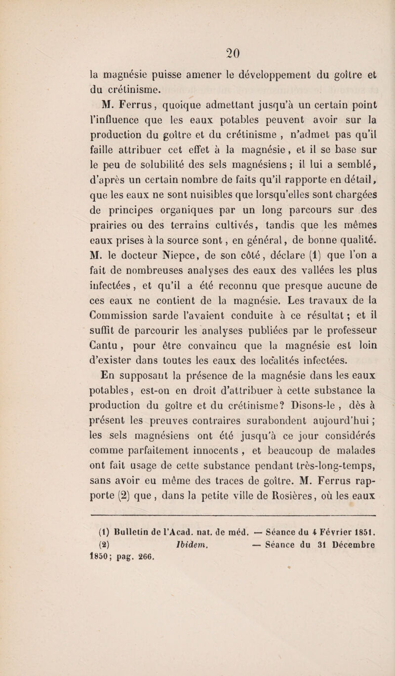 la magnésie puisse amener le développement du goitre et du crétinisme. M. Ferrus, quoique admettant jusqu’à un certain point l’influence que les eaux potables peuvent avoir sur la production du goitre et du crétinisme , n’admet pas qu’il faille attribuer cet effet à la magnésie, et il se base sur le peu de solubilité des sels magnésiens; il lui a semblé, d’après un certain nombre de faits qu’il rapporte en détail, que les eaux ne sont nuisibles que lorsqu’elles sont chargées de principes organiques par un long parcours sur des prairies ou des terrains cultivés, tandis que les mêmes eaux prises à la source sont, en général, de bonne qualité. M. le docteur Niepce, de son côté, déclare (1) que l’on a fait de nombreuses analyses des eaux des vallées les plus infectées, et qu’il a été reconnu que presque aucune de ces eaux ne contient de la magnésie. Les travaux de la Commission sarde l’avaient conduite à ce résultat ; et il suffit de parcourir les analyses publiées par le professeur Cantu, pour être convaincu que la magnésie est loin d’exister dans toutes les eaux des localités infectées. En supposant la présence de la magnésie dans les eaux potables, est-on en droit d’attribuer à cette substance la production du goitre et du crétinisme? Disons-le , dès à présent les preuves contraires surabondent aujourd’hui ; les sels magnésiens ont été jusqu’à ce jour considérés comme parfaitement innocents , et beaucoup de malades ont fait usage de cette substance pendant très-long-temps, sans avoir eu même des traces de goitre. M. Ferrus rap¬ porte (2) que , dans la petite ville de Rosières, où les eaux (1) Bulletin de l’Acad. nat. de raéd. *— Séance du 4 Février 1851. (2) Ibidem. — Séance du 31 Décembre Î850; pag. 266.