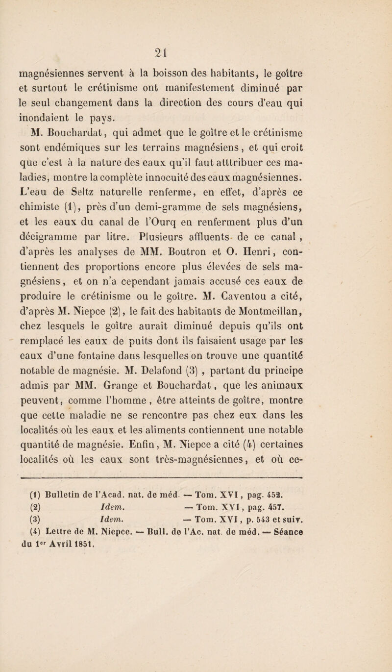 magnésiennes servent à la boisson des habitants, le goitre et surtout le crétinisme ont manifestement diminué par le seul changement dans la direction des cours d’eau qui inondaient le pays. M. Bouchardat, qui admet que le goitre et le crétinisme sont endémiques sur les terrains magnésiens, et qui croit que c’est à la nature des eaux qu’il faut atttribuer ces ma¬ ladies, montre la complète innocuité des eaux magnésiennes. L’eau de Seltz naturelle renferme, en effet, d’après ce chimiste (1), près d’un demi-gramme de sels magnésiens, et les eaux du canal de l’Ourq en renferment plus d’un décigramme par litre. Plusieurs affluents de ce canal , d’après les analyses de MM. Boutron et O. Henri, con¬ tiennent des proportions encore plus élevées de sels ma¬ gnésiens, et on n’a cependant jamais accusé ces eaux de produire le crétinisme ou le goitre. M. Caventou a cité, d’après M. Niepce (2), le fait des habitants de Montmeillan, chez lesquels le goitre aurait diminué depuis qu’ils ont remplacé les eaux de puits dont ils faisaient usage par les eaux d’une fontaine dans lesquelles on trouve une quantité notable de magnésie. M. Delafond (3) , partant du principe admis par MM. Grange et Bouchardat, que les animaux peuvent, comme l’homme, être atteints de goitre, montre que cette maladie ne se rencontre pas chez eux dans les localités où les eaux et les aliments contiennent une notable quantité de magnésie. Enfin, M. Niepce a cité (4) certaines localités où les eaux sont très-magnésiennes, et où ce- (t) Bulletin de l’Acad. nat. de méd. — Tom. XVI, pag. 4-52. (2) Idem. Tom. XVI, pag. 457. (3) Idem. — Tom. XVI, p. 543 et suiv. (4) Lettre de M. Niepce. — Bull, de l’Ac. nat. de méd. — Séance du l6r Avril 185t.