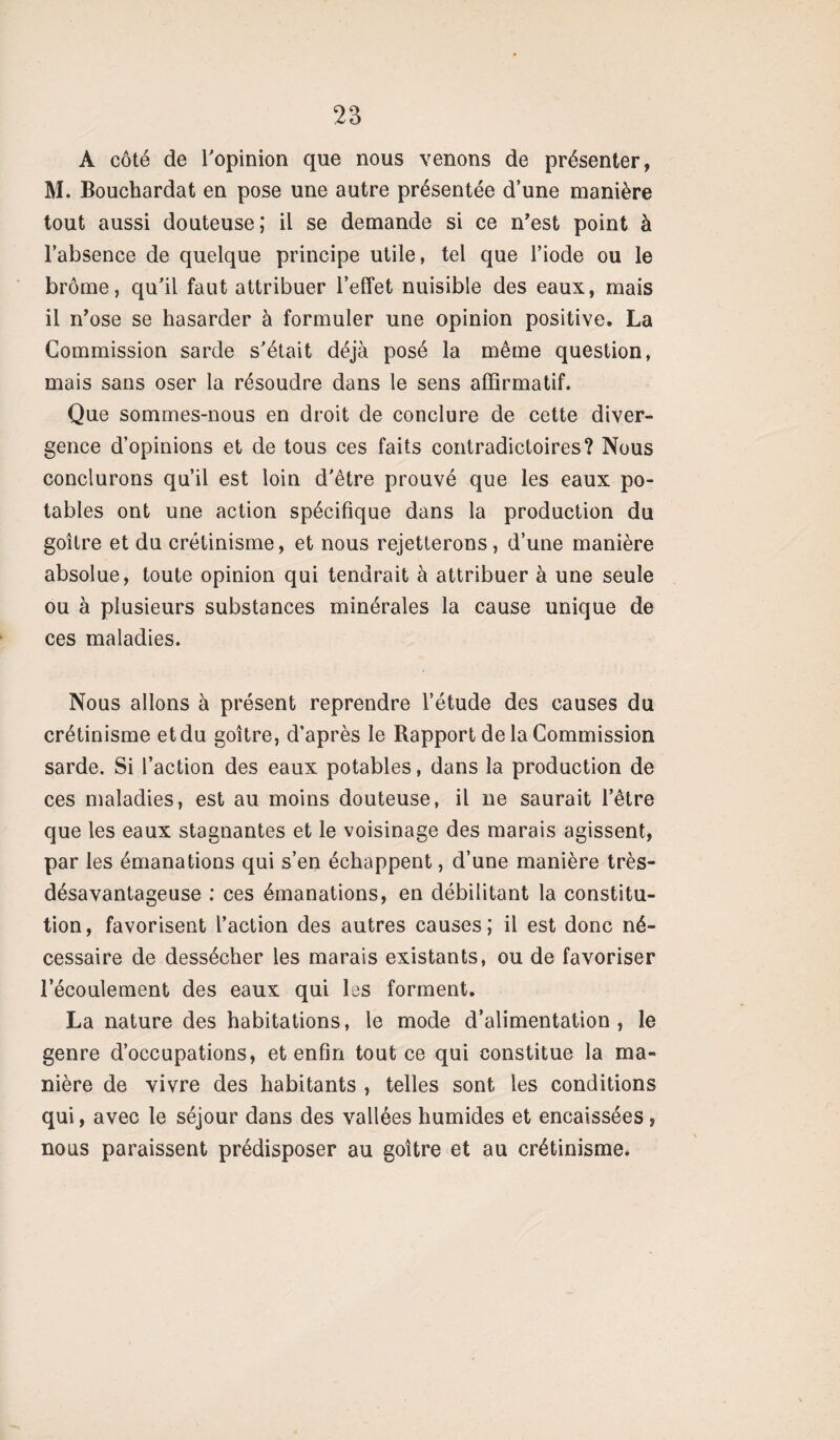 A côté de l'opinion que nous venons de présenter, M. Bouchardat en pose une autre présentée d’une manière tout aussi douteuse; il se demande si ce n'est point à l’absence de quelque principe utile, tel que l’iode ou le brome, qu'il faut attribuer l’effet nuisible des eaux, mais il n’ose se hasarder à formuler une opinion positive. La Commission sarde s'était déjà posé la même question, mais sans oser la résoudre dans le sens affirmatif. Que sommes-nous en droit de conclure de cette diver¬ gence d’opinions et de tous ces faits contradictoires? Nous conclurons qu’il est loin d'être prouvé que les eaux po¬ tables ont une action spécifique dans la production du goitre et du crétinisme, et nous rejetterons, d’une manière absolue, toute opinion qui tendrait à attribuer à une seule ou à plusieurs substances minérales la cause unique de ces maladies. Nous allons à présent reprendre l’étude des causes du crétinisme et du goitre, d’après le Rapport de la Commission sarde. Si l’action des eaux potables, dans la production de ces maladies, est au moins douteuse, il ne saurait l’être que les eaux stagnantes et le voisinage des marais agissent, par les émanations qui s’en échappent, d’une manière très- désavantageuse : ces émanations, en débilitant la constitu¬ tion, favorisent l’action des autres causes; il est donc né¬ cessaire de dessécher les marais existants, ou de favoriser l’écoulement des eaux qui les forment. La nature des habitations, le mode d’alimentation, le genre d’occupations, et enfin tout ce qui constitue la ma¬ nière de vivre des habitants , telles sont les conditions qui, avec le séjour dans des vallées humides et encaissées, nous paraissent prédisposer au goitre et au crétinisme.
