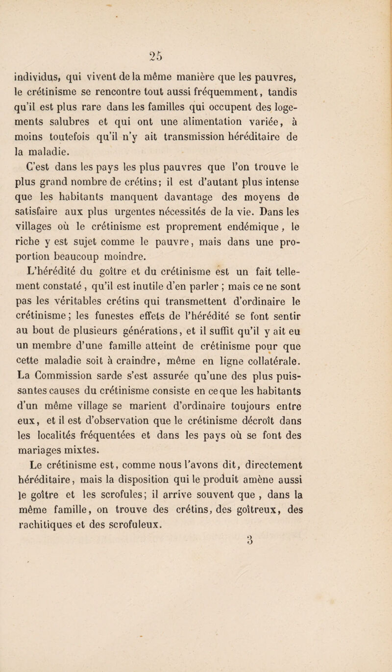 individus, qui vivent delà même manière que les pauvres, le crétinisme se rencontre tout aussi fréquemment, tandis qu’il est plus rare dans les familles qui occupent des loge¬ ments salubres et qui ont une alimentation variée, à moins toutefois qu’il n’y ait transmission héréditaire de la maladie. C’est dans les pays les plus pauvres que l’on trouve le plus grand nombre de crétins; il est d’autant plus intense que les habitants manquent davantage des moyens de satisfaire aux plus urgentes nécessités de la vie. Dans les villages où le crétinisme est proprement endémique, le riche y est sujet comme le pauvre, mais dans une pro¬ portion beaucoup moindre. L’hérédité du goitre et du crétinisme est un fait telle¬ ment constaté , qu’il est inutile d’en parler ; mais ce ne sont pas les véritables crétins qui transmettent d’ordinaire le crétinisme ; les funestes effets de l’hérédité se font sentir au bout de plusieurs générations, et il suffit qu’il y ait eu un membre d’une famille atteint de crétinisme pour que cette maladie soit à craindre, même en ligne collatérale. La Commission sarde s’est assurée qu’une des plus puis¬ santes causes du crétinisme consiste en ce que les habitants d’un même village se marient d’ordinaire toujours entre eux, et il est d’observation que le crétinisme décroît dans les localités fréquentées et dans les pays où se font des mariages mixtes. Le crétinisme est, comme nous l'avons dit, directement héréditaire, mais la disposition qui le produit amène aussi le goitre et les scrofules; il arrive souvent que , dans la même famille, on trouve des crétins, des goitreux, des rachitiques et des scrofuleux. 3