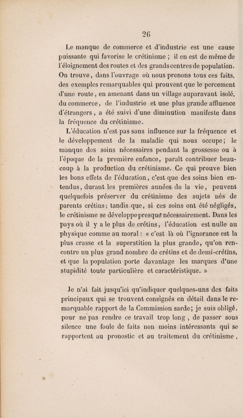 Le manque de commerce et d’industrie est une cause puissante qui favorise le crétinisme ; il en est de même de l’éloignement des routes et des grands centres de population. On trouve, dans l’ouvrage où nous prenons tous ces faits, des exemples remarquables qui prouvent que le percement d’une route, en amenant dans un village auparavant isolé, du commerce, de l’industrie et une plus grande affluence d’étrangers , a été suivi d’une diminution manifeste dans la fréquence du crétinisme. L’éducation n’est pas sans influence sur la fréquence et le développement de la maladie qui nous occupe; le manque des soins nécessaires pendant la grossesse ou à l’époque de la première enfance, paraît contribuer beau¬ coup à la production du crétinisme. Ce qui prouve bien les bons effets de l’éducation, c’est que des soins bien en¬ tendus , durant les premières années de la vie, peuvent quelquefois préserver du crétinisme des sujets nés de parents crétins; tandis que, si ces soins ont été négligés, le crétinisme se développepresqué nécessairement. Dans les pays où il y a le plus de crétins, l’éducation est nulle au physique comme au moral : « c’est là où l’ignorance est la plus crasse et la superstition la plus grande, qu’on ren¬ contre un plus grand nombre de crétins et de demi-crétins, et que la population porte davantage les marques d’une stupidité toute particulière et caractéristique. » Je n’ai fait jusqu’ici qu’indiquer quelques-uns des faits principaux qui se trouvent consignés en détail dans le re¬ marquable rapport de la Commission sarde; je suis obligé, pour ne pas rendre ce travail trop long , de passer sous silence une foule de faits non moins intéressants qui se rapportent au pronostic et au traitement du crétinisme ,