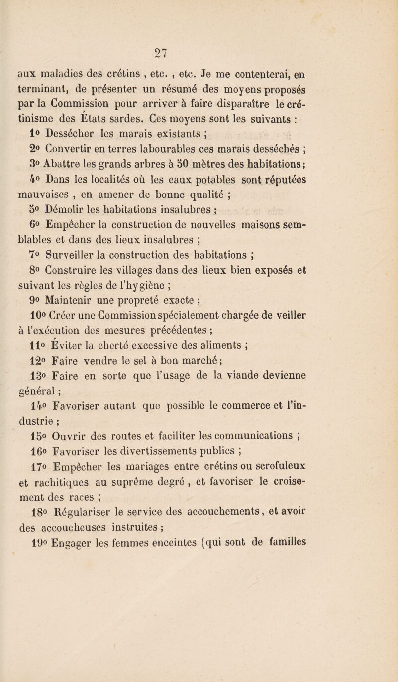 97 /V I aux maladies des crétins , etc. , etc. Je me contenterai, en terminant, de présenter un résumé des moyens proposés par la Commission pour arriver à faire disparaître le cré- r tinisme des Etats sardes. Ces moyens sont les suivants : 1° Dessécher les marais existants ; 2° Convertir en terres labourables ces marais desséchés ; 3° Abattre les grands arbres à 50 mètres des habitations; 4° Dans les localités où les eaux potables sont réputées mauvaises , en amener de bonne qualité ; 5° Démolir les habitations insalubres ; 6° Empêcher la construction de nouvelles maisons sem¬ blables et dans des lieux insalubres ; 7° Surveiller la construction des habitations ; 8° Construire les villages dans des lieux bien exposés et suivant les règles de l’hygiène ; 9° Maintenir une propreté exacte ; 10° Créer une Commission spécialement chargée de veiller à l’exécution des mesures précédentes ; r 11° Eviter la cherté excessive des aliments ; 12° Faire vendre le sel à bon marché ; 13° Faire en sorte que l’usage de la viande devienne général ; 14° Favoriser autant que possible le commerce et l’in¬ dustrie ; 15° Ouvrir des routes et faciliter les communications ; 16° Favoriser les divertissements publics ; 17° Empêcher les mariages entre crétins ou scrofuleux et rachitiques au suprême degré , et favoriser le croise¬ ment des races ; 18° Régulariser le service des accouchements, et avoir des accoucheuses instruites ; 19° Engager les femmes enceintes (qui sont de familles