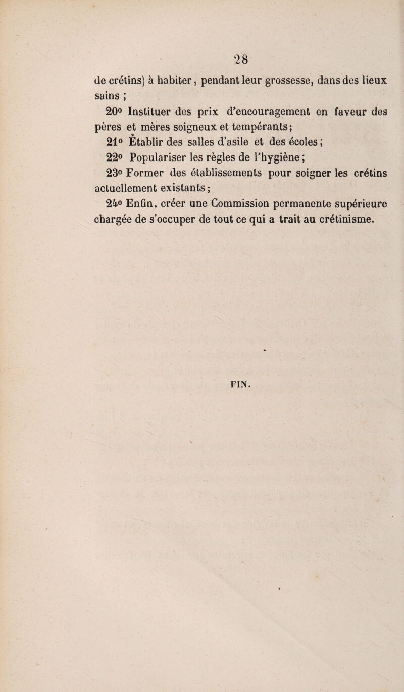 de crétins) à habiter, pendant leur grossesse, dans des lieux sains ; 20° Instituer des prix d'encouragement en faveur des pères et mères soigneux et tempérants ; •y _ 21° Etablir des salles d’asile et des écoles ; 22° Populariser les règles de l'hygiène ; 23° Former des établissements pour soigner les crétins actuellement existants ; 24° Enfin, créer une Commission permanente supérieure chargée de s’occuper de tout ce qui a trait au crétinisme.