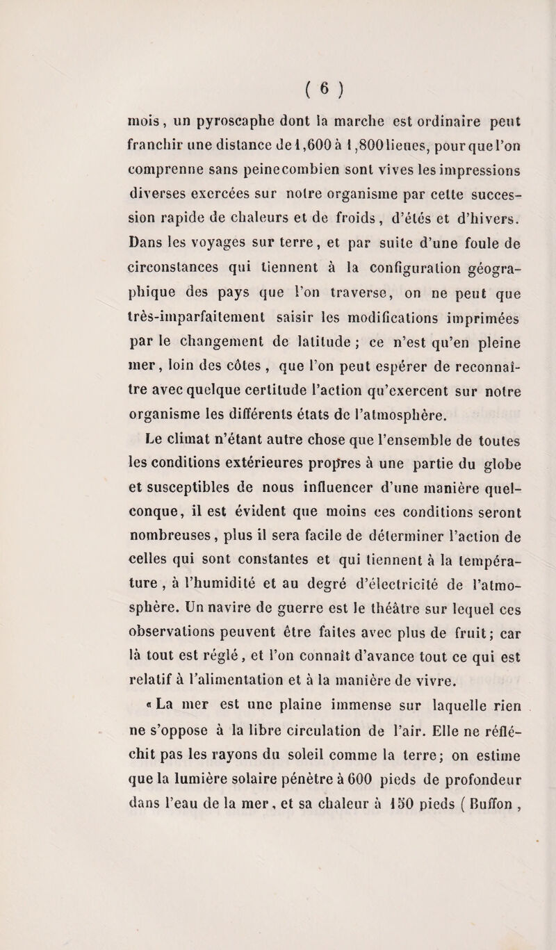 mois, un pyroscaphe dont ia marche est ordinaire peut franchir une distance de 1,600 à t ,800 lieues, pour que Ton comprenne sans peinecombien sont vives les impressions diverses exercées sur notre organisme par cette succes¬ sion rapide de chaleurs et de froids , d’étés et d’hivers. Dans les voyages sur terre, et par suite d’une foule de circonstances qui tiennent à la configuration géogra¬ phique des pays que l’on traverse, on ne peut que très-imparfaitement saisir les modifications imprimées par le changement de latitude ; ce n’est qu’en pleine mer, loin des côtes , que l’on peut espérer de reconnaî¬ tre avec quelque certitude l’action qu’exercent sur notre organisme les différents états de l’atmosphère. Le climat n’étant autre chose que l’ensemble de toutes les conditions extérieures propres à une partie du globe et susceptibles de nous influencer d’une manière quel¬ conque, il est évident que moins ces conditions seront nombreuses, plus il sera facile de déterminer l’action de celles qui sont constantes et qui tiennent à la tempéra¬ ture , à l’humidité et au degré d’électricité de l’atmo¬ sphère. Un navire de guerre est le théâtre sur lequel ces observations peuvent être faites avec plus de fruit; car là tout est réglé, et l’on connaît d’avance tout ce qui est relatif à ralimentation et à la manière de vivre. « La mer est une plaine immense sur laquelle rien ne s’oppose à la libre circulation de l’air. Elle ne réflé¬ chit pas les rayons du soleil comme la terre; on estime que la lumière solaire pénètre à 600 pieds de profondeur dans l’eau de la mer, et sa chaleur à 150 pieds ( Buffon ,