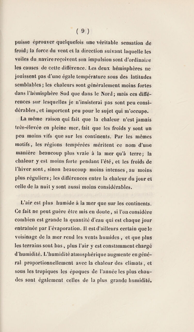 puisse éprouver quelquefois une véritable sensation de froid; la force du vent et la direction suivant laquelle les voiles du navire reçoivent son impulsion sont d’ordinaire les causes de celte différence. Les deux hémisphères ne jouissent pas d’une égale température sous des latitudes semblables ; les chaleurs sont généralement moins fortes dans l'hémisphère Sud que dans le INord; mais ces diffé¬ rences sur lesquelles je n’insisterai pas sont peu consi¬ dérables, et importent peu pour le sujet qui m’occupe. La même raison qui fait que la chaleur n’est jamais très-élevée en pleine mer, fait que les froids y sont un peu moins vifs que sur les continents. Par les mêmes motifs, les régions tempérées méritent ce nom d’une manière beaucoup plus vraie à la mer qu’à terre; la chaleur y est moins forte pendant l’été, et les froids de l’hiver sont, sinon beaucoup moins intenses , au moins plus réguliers ; les différences entre la chaleur du jour et celle de la nuit y sont aussi moins considérables. L’air est plus humide à la mer que sur les continents. Ce fait ne peut guère être mis en doute, si l’on considère combien est grande la quantité d’eau qui est chaque jour entraînée par l’évaporation. 11 est d’ailleurs certain que le voisinage de la mer rend les vents humides , et que plus les terrains sont bas, plus l’air y est constamment chargé d’humidité. L’humidité atmosphérique augmente en géné¬ ral proportionnellement avec la chaleur des climats, et sous les tropiques les époques de l’année les plus chau¬ des sont également celles de la plus grande humidité.