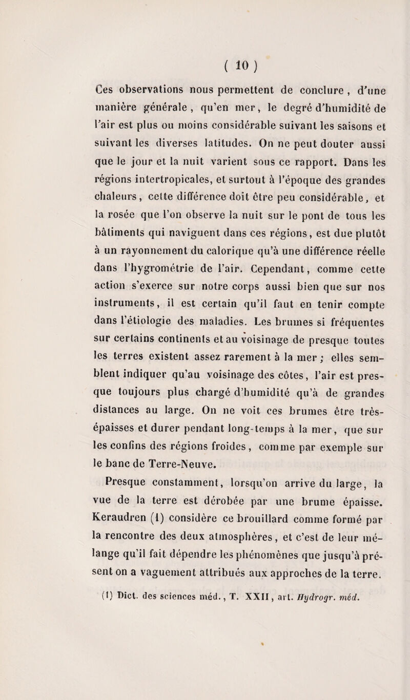 Ces observations nous permettent de conclure , d'une manière générale, qu’en mer, le degré d’humidité de l’air est plus ou moins considérable suivant les saisons et suivant les diverses latitudes. On ne peut douter aussi que le jour et la nuit varient sous ce rapport. Dans les régions intertropicales, et surtout à l’époque des grandes chaleurs, celte différence doit être peu considérable, et la rosée que l’on observe la nuit sur le pont de tous les bâtiments qui naviguent dans ces régions, est due plutôt à un rayonnement du calorique qu’à une différence réelle dans l’hygrométrie de l’air. Cependant, comme cette action s’exerce sur notre corps aussi bien que sur nos instruments, il est certain qu’il faut en tenir compte dans l’étiologie des maladies. Les brumes si fréquentes # » sur certains continents et au voisinage de presque toutes les terres existent assez rarement à la mer; elles sem¬ blent indiquer qu’au voisinage des côtes, l’air est pres¬ que toujours plus chargé d’humidité qu’à de grandes distances au large. On ne voit ces brumes être très- épaisses et durer pendant long-temps à la mer, que sur les confins des régions froides, comme par exemple sur le banc de Terre-Neuve. Presque constamment, lorsqu’on arrive du large, la vue de la terre est dérobée par une brume épaisse. Keraudren (1) considère ce brouillard comme formé par la rencontre des deux atmosphères, et c’est de leur mé¬ lange qu’il fait dépendre les phénomènes que jusqu’à pré¬ sent on a vaguement attribués aux approches de la terre. (1) T)ict. des sciences méd., T. XXII , art. Hydrogr. méd. %