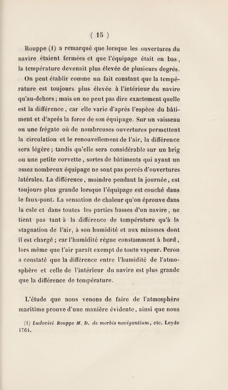 ( 1« ) Houppe (1) a remarqué que lorsque les ouvertures du navire étaient fermées et que l’équipage était en bas , la température devenait plus élevée de plusieurs degrés. On peut établir comme un fait constant que la tempé¬ rature est toujours plus élevée à l’intérieur du navire qu’au-dehors; mais on ne peut pas dire exactement quelle est la différence, car elle varie d’après l’espèce du bâti¬ ment et d’après la force de son équipage. Sur un vaisseau ou une frégate où de nombreuses ouvertures permettent la circulation et le renouvellement de l’air, la différence sera légère ; tandis qu'elle sera considérable sur un brig ou une petite corvette, sortes de bâtiments qui ayant un assez nombreux équipage ne sont pas percés d’ouvertures latérales. La différence, moindre pendant la journée, est toujours plus grande lorsque l’équipage est couché dans le faux-pont. La sensation de chaleur qu’on éprouve dans la cale et dans toutes les parties basses d’un navire , ne tient pas tant à la différence de température qu’à la stagnation de l’air, à son humidité et aux miasmes dont il est chargé ; car l’humidité règne constamment à bord , lors même que l’air paraît exempt de toute vapeur. Peron a constaté que la différence entre l’humidité de l’atmo¬ sphère et celle de l’intérieur du navire est plus grande que la différence de température. L’étude que nous venons de faire de l’atmosphère maritime prouve d’une manière évidente, ainsi que nous (1) Ludovici Rouppe AT. D. de morbis navigantium, etc. Leyde 1764.