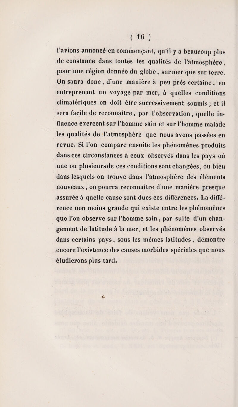 l’avions annoncé en commençant, qu’il y a beaucoup plus de constance dans toutes les qualités de l’atmosphère, pour une région donnée du globe , sur mer que sur terre. On saura donc, d’une manière à peu près certaine, en entreprenant un voyage par mer, à quelles conditions climatériques on doit être successivement soumis; et il sera facile de reconnaître, par l’observation, quelle in¬ fluence exercent sur l’homme sain et sur l’homme malade les qualités de l’atmosphère que nous avons passées en revue. Si l’on compare ensuite les phénomènes produits dans ces circonstances à ceux observés dans les pays où une ou plusieurs de ces conditions sont changées, ou bien dans lesquels on trouve dans l’atmosphère des éléments nouveaux, on pourra reconnaître d’une manière presque assurée à quelle cause sont dues ces différences. La diffé¬ rence non moins grande qui existe entre les phénomènes que l’on observe sur l’homme sain, par suite d’un chan¬ gement de latitude à la mer, et les phénomènes observés dans certains pays, sous les mêmes latitudes, démontre encore l’existence des causes morbides spéciales que nous étudierons plus tard.