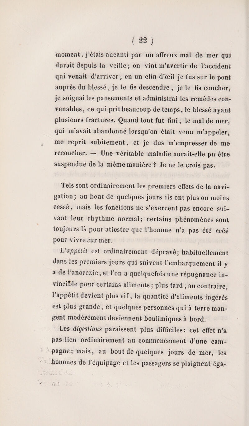 moment, j’étais anéanti par un affreux mal de mer qui durait depuis la veille ; on vint m’avertir de l’accident qui venait d’arriver; en un clin-d’œil je fus sur le pont auprès du blessé , je le fis descendre , je le fis coucher, je soignai les pansements et administrai les remèdes con¬ venables, ce qui prit beaucoup de temps, le blessé ayant plusieurs fractures. Quand tout fut fini, le mal de mer, qui m’avait abandonné lorsqu’on était venu m’appeler, p me reprit subitement, et je dus m’empresser de me recoucher, — Une véritable maladie aurait-elle pu être suspendue de la même manière ? Je ne le crois pas. Tels sont ordinairement les premiers effets de la navi¬ gation; au bout de quelques jours ils ont plus ou moins cessé, mais les fonctions ne s’exercent pas encore sui¬ vant leur rhythme normal ; certains phénomènes sont toujours là pour attester que l’homme n’a pas été créé pour vivre sur mer. h appétit est ordinairement dépravé; habituellement dans les premiers jours qui suivent l’embarquement il y a de l'anorexie, et l’on a quelquefois une répugnance in¬ vincible pour certains aliments; plus tard , au contraire, I appétit devient plus vif, la quantité d’aliments ingérés est plus grande, et quelques personnes qui à terre man¬ gent modérément deviennent boulimiques à bord. Les digestions paraissent plus difficiles: cet effet n’a pas lieu ordinairement au commencement d’une cam¬ pagne; mais , au bout de quelques jours de mer, les hommes de l’équipage et les passagers se plaignent éga-