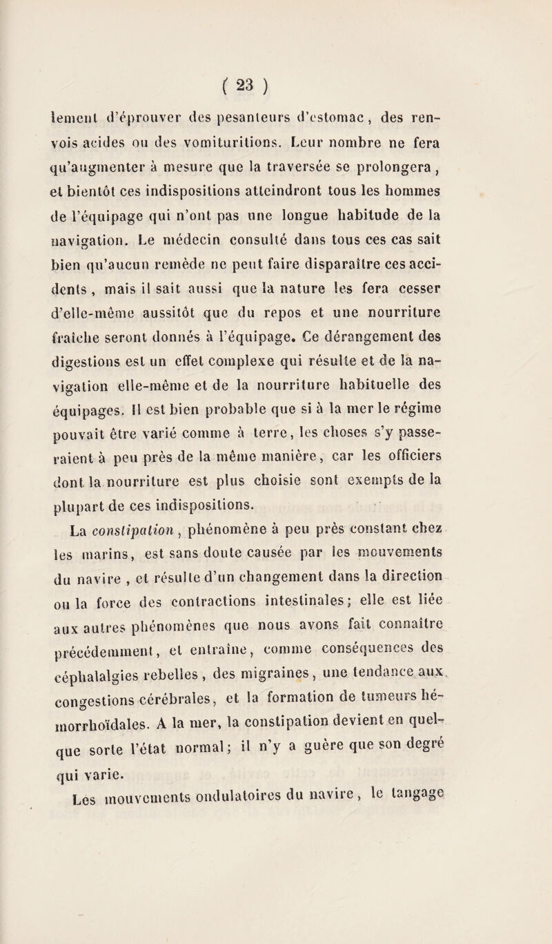 iement d’éprouver des pesanteurs d’estomac , des ren¬ vois acides ou des vomituritions. Leur nombre ne fera qu’augmenter à mesure que la traversée se prolongera, et bientôt ces indispositions atteindront tous les hommes de l’équipage qui n’ont pas une longue habitude de la navigation. Le médecin consulté dans tous ces cas sait bien qu’aucun remède ne peut faire disparaître ces acci¬ dents , mais il sait aussi que la nature les fera cesser d’elle-même aussitôt que du repos et une nourriture fraîche seront donnés à l’équipage. Ce dérangement des digestions est un effet complexe qui résulte et de la na¬ vigation elle-même et de la nourriture habituelle des équipages. Il est bien probable que si à la mer le régime pouvait être varié comme à terre, les choses s’y passe¬ raient à peu près de la même manière, car les officiers dont la nourriture est plus choisie sont exempts de la plupart de ces indispositions. La constipation, phénomène à peu près constant chez les marins, est sans doute causée par les mouvements du navire , et résulte d’un changement dans la direction ou la force des contractions intestinales; elle est liée aux autres phénomènes que nous avons fait connaître précédemment, et entraîne, comme conséquences des céphalalgies rebelles , des migraines, une tendance aux congestions cérébrales, et la formation de tumeurs lié- inorrhoïdales. A la mer, la constipation devient en quel- que sorle l’état normal; il n’y a guère que son degré qui varie. Les mouvements ondulatoires du navire, le langage