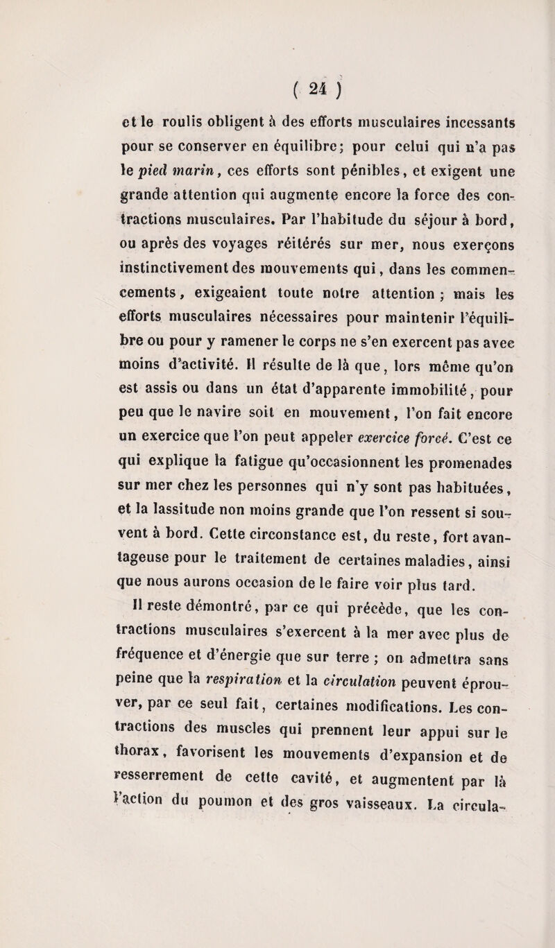 elle roulis obligent à des efforts musculaires incessants pour se conserver en équilibre; pour celui qui n’a pas 1 e pied marin, ces efforts sont pénibles, et exigent une grande attention qui augmente encore la force des con¬ tractions musculaires. Par l’habitude du séjour à bord, ou après des voyages réitérés sur mer, nous exerçons instinctivement des mouvements qui, dans les commen¬ cements , exigeaient toute notre attention ; mais les efforts musculaires nécessaires pour maintenir l’équili¬ bre ou pour y ramener le corps ne s’en exercent pas avec moins d’activité. H résulte de là que, lors même qu’on est assis ou dans un état d’apparente immobilité, pour peu que le navire soit en mouvement, l’on fait encore un exercice que l’on peut appeler exercice forcé. C’est ce qui explique la fatigue qu’occasionnent les promenades sur mer chez les personnes qui n’y sont pas habituées, et la lassitude non moins grande que l’on ressent si sou¬ vent à bord. Cette circonstance est, du reste, fort avan¬ tageuse pour le traitement de certaines maladies, ainsi que nous aurons occasion de le faire voir plus tard. Il reste démontré, par ce qui précède, que les con¬ tractions musculaires s’exercent à la mer avec plus de fréquence et d’énergie que sur terre ; on admettra sans peine que la respiration et la circulation peuvent éprou¬ ver, par ce seul fait, certaines modifications. Les con¬ tractions des muscles qui prennent leur appui sur le thorax, favorisent les mouvements d’expansion et de resserrement de cette cavité, et augmentent par là l’aclion du poumon et des gros vaisseaux. La circula-