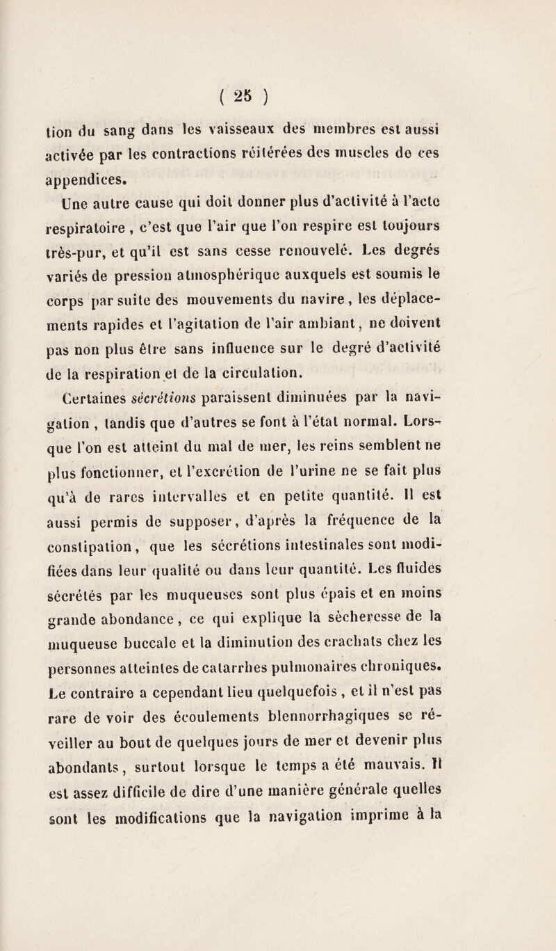 tion du sang dans les vaisseaux des membres est aussi activée par les contractions réitérées des muscles de ces appendices. Une autre cause qui doit donner plus d’activité à l’acte respiratoire , c’est que l’air que l’on respire est toujours très-pur, et qu’il est sans cesse renouvelé. Les degrés variés de pression atmosphérique auxquels est soumis le corps par suite des mouvements du navire , les déplace¬ ments rapides et l’agitation de l'air ambiant, ne doivent pas non plus être sans influence sur le degré d’activité de la respiration et de la circulation. Certaines sécrétions paraissent diminuées par la navi¬ gation , tandis que d’autres se font à l’étal normal. Lors-^ que l’on est atteint du mal de mer, les reins semblent ne plus fonctionner, et l’excrétion de l’urine ne se fait plus qu’à de rares intervalles et en petite quantité. 11 est aussi permis de supposer, d’après la fréquence de la constipation, que les sécrétions intestinales sont modi¬ fiées dans leur qualité ou dans leur quantité. Les fluides sécrétés par les muqueuses sont plus épais et en moins grande abondance, ce qui explique la sécheresse de la muqueuse buccale et la diminution des crachats chez les personnes atteintes de catarrhes pulmonaires chroniques. Le contraire a cependant lieu quelquefois , et 11 n’est pas rare de voir des écoulements blennorrhagiques se ré¬ veiller au bout de quelques jours de mer et devenir plus abondants, surtout lorsque le temps a été mauvais.il est assez difficile de dire d’une manière générale quelles sont les modifications que la navigation imprime à la