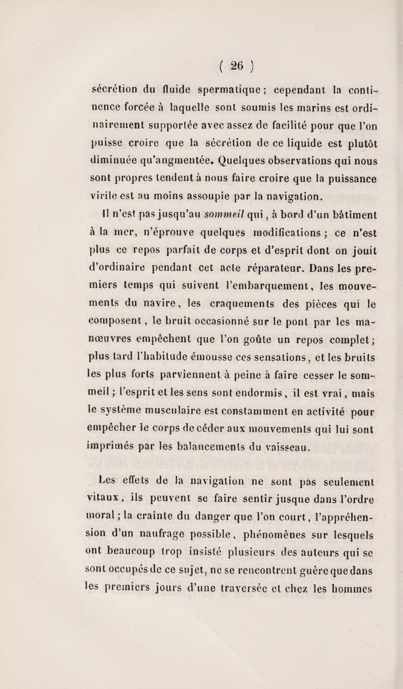 sécrétion du fluide spermatique; cependant la conti¬ nence forcée à laquelle sont soumis les marins est ordi¬ nairement supportée avec assez de facilité pour que l’on puisse croire que la sécrétion de ce liquide est plutôt diminuée qu’angmentée. Quelques observations qui nous sont propres tendent à nous faire croire que la puissance virile est au moins assoupie par la navigation. 11 n’est pas jusqu’au sommeil qui, à bord d’un bâtiment à la mer, n’éprouve quelques modifications ; ce n’est plus ce repos parfait de corps et d’esprit dont on jouit d’ordinaire pendant cet acte réparateur. Dans les pre¬ miers temps qui suivent l’embarquement, les mouve¬ ments du navire, les craquements des pièces qui le composent, le bruit occasionné sur le pont par les ma¬ nœuvres empêchent que l’on goûte un repos complet; plus tard l’habitude émousse ces sensations, et les bruits les plus forts parviennent à peine à faire cesser le som¬ meil ; l’esprit et les sens sont endormis , il est vrai, mais le système musculaire est constamment en activité pour empêcher le corps de céder aux mouvements qui lui sont imprimés par les balancements du vaisseau. Les effets de la navigation ne sont pas seulement vitaux, ils peuvent se faire sentir jusque dans l’ordre moral ; la crainte du danger que l’on court, l’appréhen¬ sion d’un naufrage possible, phénomènes sur lesquels ont beaucoup trop insisté plusieurs des auteurs qui se sont occupés de ce sujet, ne se rencontrent guère que dans les premiers jours d’une traversée et chez les hommes