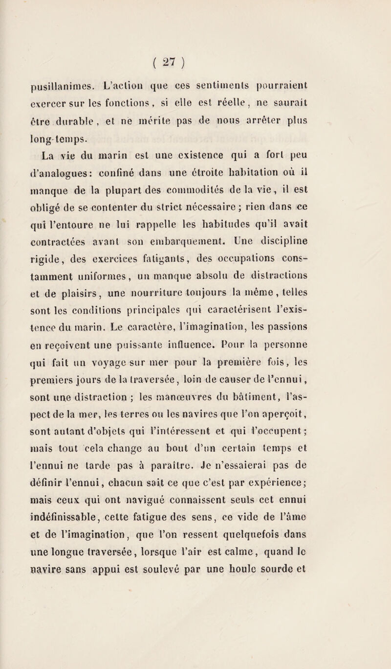 pusillanimes. L’aclion que ces sentiments pourraient exercer sur les fonctions, si elle est réelle, ne saurait être durable, et ne mérite pas de nous arrêter plus longtemps. La vie du marin est une existence qui a fort peu d’analogues: confiné dans une étroite habitation où il manque de la plupart des commodités de la vie, il est obligé de se contenter du strict nécessaire ; rien dans ce O qui l’entoure ne lui rappelle les habitudes qu’il avait contractées avant son embarquement. Une discipline rigide, des exercices fatigants, des occupations cons¬ tamment uniformes, un manque absolu de distractions et de plaisirs, une nourriture toujours la même, telles sont les conditions principales qui caractérisent l’exis¬ tence du marin. Le caractère, l’imagination, les passions en reçoivent une puissante influence. Pour la personne qui fait un voyage sur mer pour la première fois, les premiers jours de la traversée, loin de causer de l’ennui, sont une distraction ; les manœuvres du bâtiment, l’as¬ pect de la mer, les terres ou les navires que l’on aperçoit, sont autant d’objets qui l’intéressent et qui l’occupent ; mais tout cela change au bout d’un certain temps et l’ennui ne tarde pas à paraître. Je n’essaierai pas de définir l’ennui, chacun sait ce que c’est par expérience; mais ceux qui ont navigué connaissent seuls cet ennui indéfinissable, cette fatigue des sens, ce vide de l’âme et de l’imagination, que l’on ressent quelquefois dans une longue traversée, lorsque l’air est calme, quand le navire sans appui est soulevé par une houle sourde et