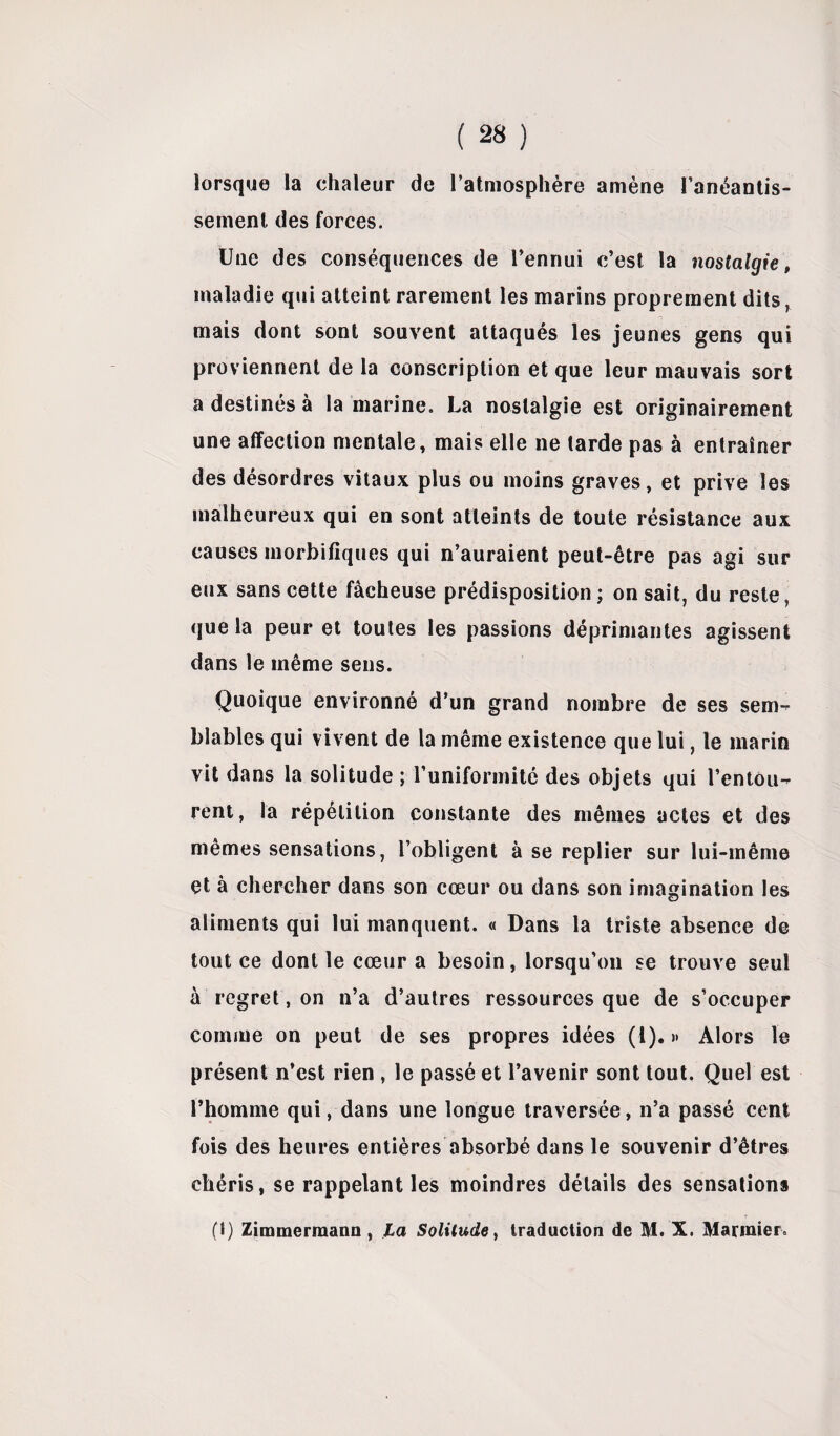 lorsque la chaleur de l’atmosphère amène l'anéantis¬ sement des forces. Une des conséquences de l’ennui c’est la nostalgie, maladie qui atteint rarement les marins proprement dits, mais dont sont souvent attaqués les jeunes gens qui proviennent de la conscription et que leur mauvais sort a destinés à la marine. La nostalgie est originairement une affection mentale, mais elle ne tarde pas à entraîner des désordres vitaux plus ou moins graves, et prive les malheureux qui en sont atteints de toute résistance aux causes morbifiques qui n’auraient peut-être pas agi sur eux sans cette fâcheuse prédisposition ; on sait, du reste, que la peur et toutes les passions déprimantes agissent dans le même sens. Quoique environné d’un grand nombre de ses sem¬ blables qui vivent de la même existence que lui, le marin vit dans la solitude ; l’uniformité des objets qui l’entou¬ rent, la répétition constante des mêmes actes et des mêmes sensations, l’obligent à se replier sur lui-même et à chercher dans son cœur ou dans son imagination les aliments qui lui manquent. « Dans la triste absence de tout ce dont le cœur a besoin, lorsqu’on se trouve seul à regret, on n’a d’autres ressources que de s’occuper comme on peut de ses propres idées (1). » Alors le présent n’est rien , le passé et l’avenir sont tout. Quel est l’homme qui, dans une longue traversée, n’a passé cent fois des heures entières absorbé dans le souvenir d’êtres chéris, se rappelant les moindres détails des sensations (1) Zimmermann, La Solitude y traduction de M. X. Marinier.