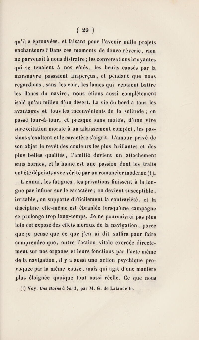 qu’il a éprouvées, et faisant pour l’avenir mille projets enchanteurs? Dans ces moments de douce rêverie, rien ne parvenait à nous distraire; les conversations bruyantes qui se tenaient à nos côtés, les bruits causés par la manœuvre passaient inaperçus, et pendant que nous regardions, sans les voir, les lames qui venaient battre les flancs du navire, nous étions aussi complètement isolé qu’au milieu d’un désert* La vie du bord a tous les avantages et tous les inconvénients de la solitude ; on passe lour-à-tour, et presque sans motifs, d’une vive surexcitation morale à un affaissement complet, les pas¬ sions s’exaltent et le caractère s’aigrit. L’amour privé de son objet le revêt des couleurs les plus brillantes et des plus belles qualités, l’amitié devient un attachement sans bornes, et la haine est une passion dont les traits ont été dépeints avec vérité par un romancier moderne (1). L’ennui, les fatigues, les privations finissent à la lon¬ gue par influer sur le caractère ; on devient susceptible , irritable , on supporte difficilement la contrariété , et la discipline elle-même est ébranlée lorsqu’une campagne se prolonge trop long-temps. Je ne poursuivrai pas plus loin cet exposé des effets moraux de la navigation , parce que je pense que ce que j’en ai dit suffira pour faire comprendre que, outre l’action vitale exercée directe¬ ment sur nos organes et leurs fonctions par l’acte même de la navigation, il y a aussi une action psychique pro¬ voquée par la même cause, mais qui agit d’une manière plus éloignée quoique tout aussi réelle. Ce que nous (!) Voy. Une Haine à bord, par M. G. de Lalandelte.