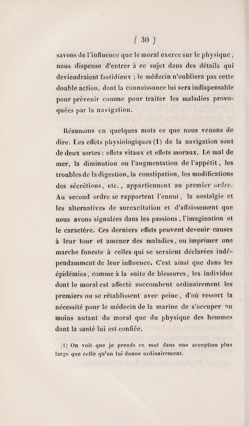 1 savons de l’influence que le moral exerce sur le physique nous dispense d’entrer à ce sujet dans des détails qui deviendraient fastidieux ; le médecin n’oubliera pas cette double action, dont la connaissance lui sera indispensable pour prévenir comme pour traiter les maladies provo¬ quées par la navigation. Résumons en quelques mots ce que nous venons de dire. Les effets physiologiques (l) de la navigation sont de deux sortes: effets vitaux et effets moraux. Le mal de mer, la diminution ou l’augmentation de l’appétit, les troubles de la digestion, la constipation, les modifications des sécrétions, etc., appartiennent au premier ordre. Au second ordre se rapportent l’ennui, la nostalgie et les alternatives de surexcitation et d’affaissement que nous avons signalées dans les passions , l’imagination et le caractère. Ces derniers effets peuvent devenir causes à leur tour et amener des maladies, ou imprimer une marche funeste à celles qui se seraient déclarées indé¬ pendamment de leur influence. C’est ainsi que dans les épidémies, comme à la suite de blessures, les individus dont le moral est affecté succombent ordinairement les premiers ou se rétablissent avec peine, d’où ressort la nécessité pour le médecin de la marine de s’occuper nu moins autant du moral que du physique des hommes dont la santé lui est confiée. (1) On voit que je prends ce mot dans une acception plus large que celle qu’on lui donne ordinairement.