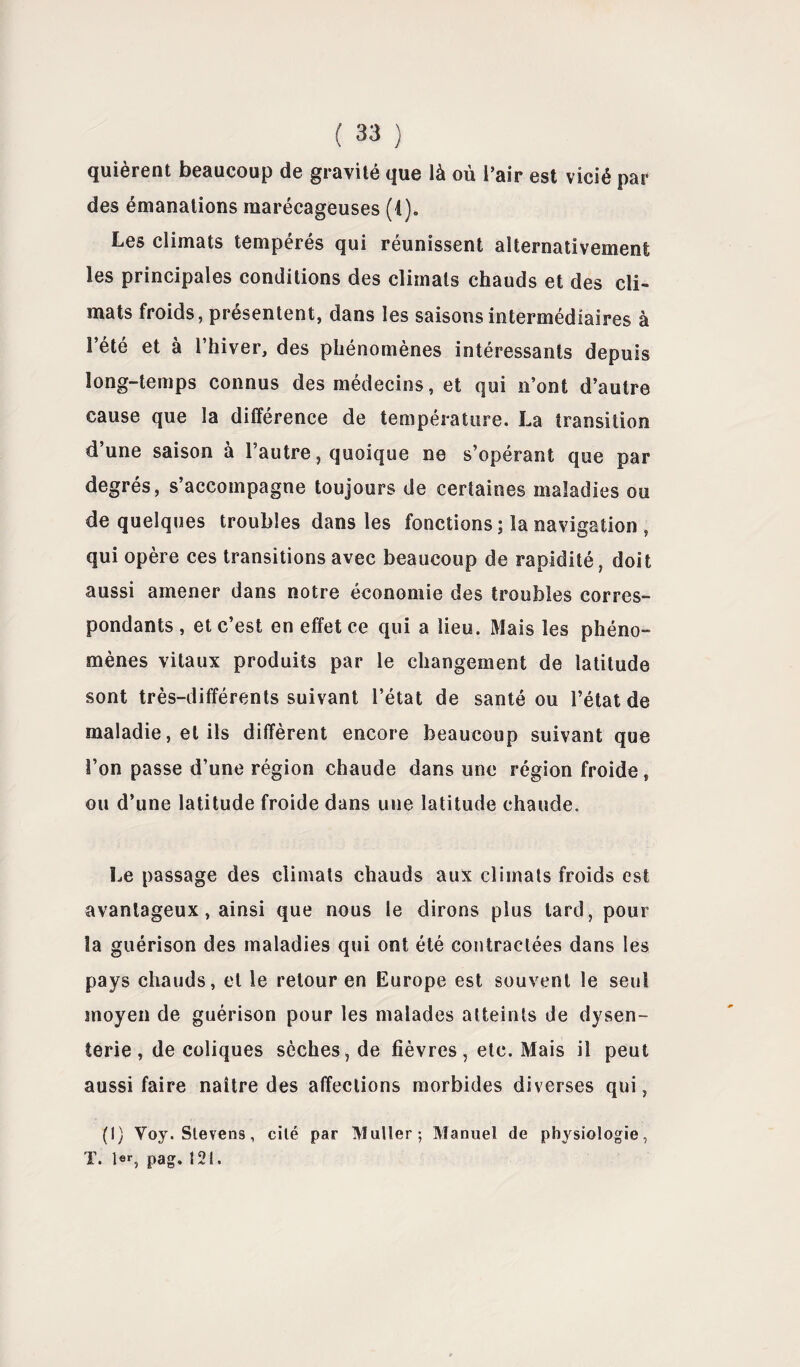 quièrent beaucoup de gravité que là où l’air est vicié par des émanations marécageuses (1). Les climats tempérés qui réunissent alternativement les principales conditions des climats chauds et des cli¬ mats froids, présentent, dans les saisons intermédiaires à l’été et à l’hiver, des phénomènes intéressants depuis long-temps connus des médecins, et qui n’ont d’autre cause que la différence de température. La transition d’une saison à l’autre, quoique ne s’opérant que par degrés, s’accompagne toujours de certaines maladies ou de quelques troubles dans les fonctions ; la navigation , qui opère ces transitions avec beaucoup de rapidité, doit aussi amener dans notre économie des troubles corres¬ pondants , et c’est en effet ce qui a lieu. Mais les phéno¬ mènes vitaux produits par le changement de latitude sont très-différents suivant l’état de santé ou l’état de maladie, et ils diffèrent encore beaucoup suivant que l’on passe d’une région chaude dans une région froide, ou d’une latitude froide dans une latitude chaude. Le passage des climats chauds aux climats froids est avantageux, ainsi que nous le dirons plus tard , pour la guérison des maladies qui ont été contractées dans les pays chauds, et le retour en Europe est souvent le seul moyen de guérison pour les malades atteints de dysen¬ terie , de coliques sèches, de fièvres, etc. Mais il peut aussi faire naître des affections morbides diverses qui, (I) Voy. Stevens, cité par Muller; Manuel de physiologie, X. pag. I2t.