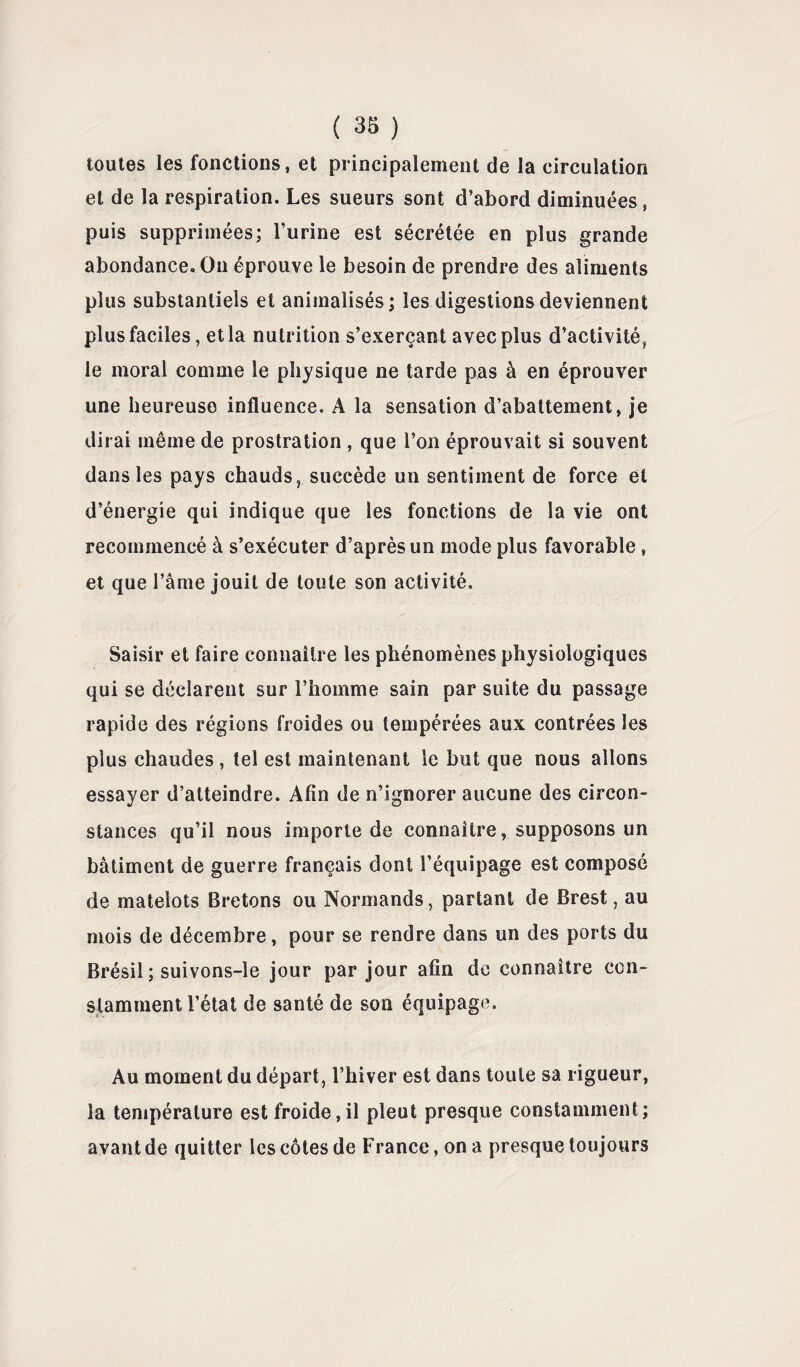 toutes les fonctions, et principalement de la circulation et de la respiration. Les sueurs sont d’abord diminuées, puis supprimées; l’urine est sécrétée en plus grande abondance. On éprouve le besoin de prendre des aliments plus substantiels et animalisés; les digestions deviennent plus faciles, et la nutrition s’exerçant avec plus d’activité, le moral comme le physique ne tarde pas à en éprouver une heureuse influence. A la sensation d’abattement, je dirai même de prostration , que l’on éprouvait si souvent dans les pays chauds, succède un sentiment de force et d’énergie qui indique que les fonctions de la vie ont recommencé à s’exécuter d’après un mode plus favorable, et que l’âme jouit de toute son activité. Saisir et faire connaître les phénomènes physiologiques qui se déclarent sur l’homme sain par suite du passage rapide des régions froides ou tempérées aux contrées les plus chaudes , tel est maintenant le but que nous allons essayer d’atteindre. Afin de n’ignorer aucune des circon¬ stances qu’il nous importe de connaître, supposons un bâtiment de guerre français dont l’équipage est composé de matelots Bretons ou Normands, partant de Brest, au mois de décembre, pour se rendre dans un des ports du Brésil ; suivons-le jour par jour afin de connaître con¬ stamment l’état de santé de son équipage. Au moment du départ, l’hiver est dans toute sa rigueur, la température est froide,il pleut presque constamment; avant de quitter les côtes de France, on a presque toujours