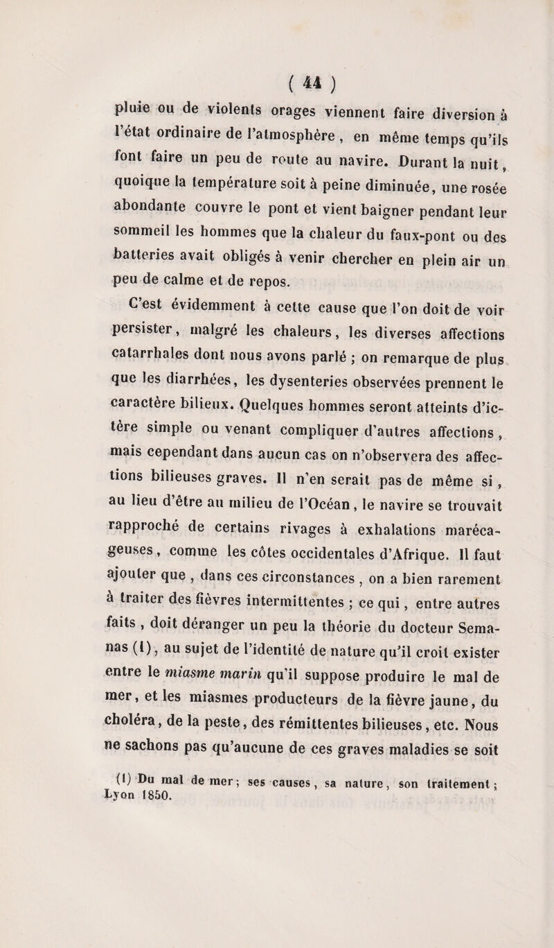 pluie ou de violents orages viennent faire diversion à 1 état ordinaire de l’atmosphère , en même temps qu’ils font faire un peu de route au navire. Durant la nuit, quoique la température soit à peine diminuée, une rosée abondante couvre le pont et vient baigner pendant leur sommeil les hommes que la chaleur du faux-pont ou des batteries avait obligés à venir chercher en plein air un peu de calme et de repos. C’est évidemment à cette cause que l’on doit de voir persister, malgré les chaleurs, les diverses affections catarrhales dont nous avons parlé ; on remarque de plus que les diarrhées, les dysenteries observées prennent le caractère bilieux. Quelques hommes seront atteints d’ic¬ tère simple ou venant compliquer d’autres affections, mais cependant dans aucun cas on n’observera des affec¬ tions bilieuses graves. Il n’en serait pas de même si, au lieu d être au milieu de l’Océan, le navire se trouvait rapproché de certains rivages à exhalations maréca¬ geuses, comme les côtes occidentales d’Afrique. Il faut ajouter que , dans ces circonstances ; on a bien rarement a traiter des fièvres intermittentes ; ce qui, entre autres faits , doit déranger un peu la théorie du docteur Sema- nas (l), au sujet de l’identité de nature qu’il croit exister entre le miasme marin qu’il suppose produire le mal de mer, et les miasmes producteurs de la fièvre jaune, du choléra, de la peste, des rémittentes bilieuses, etc. Nous ne sachons pas qu’aucune de ces graves maladies se soit (t) Du mal de mer; ses causes, sa nature, son traitement; Lyon 1850.