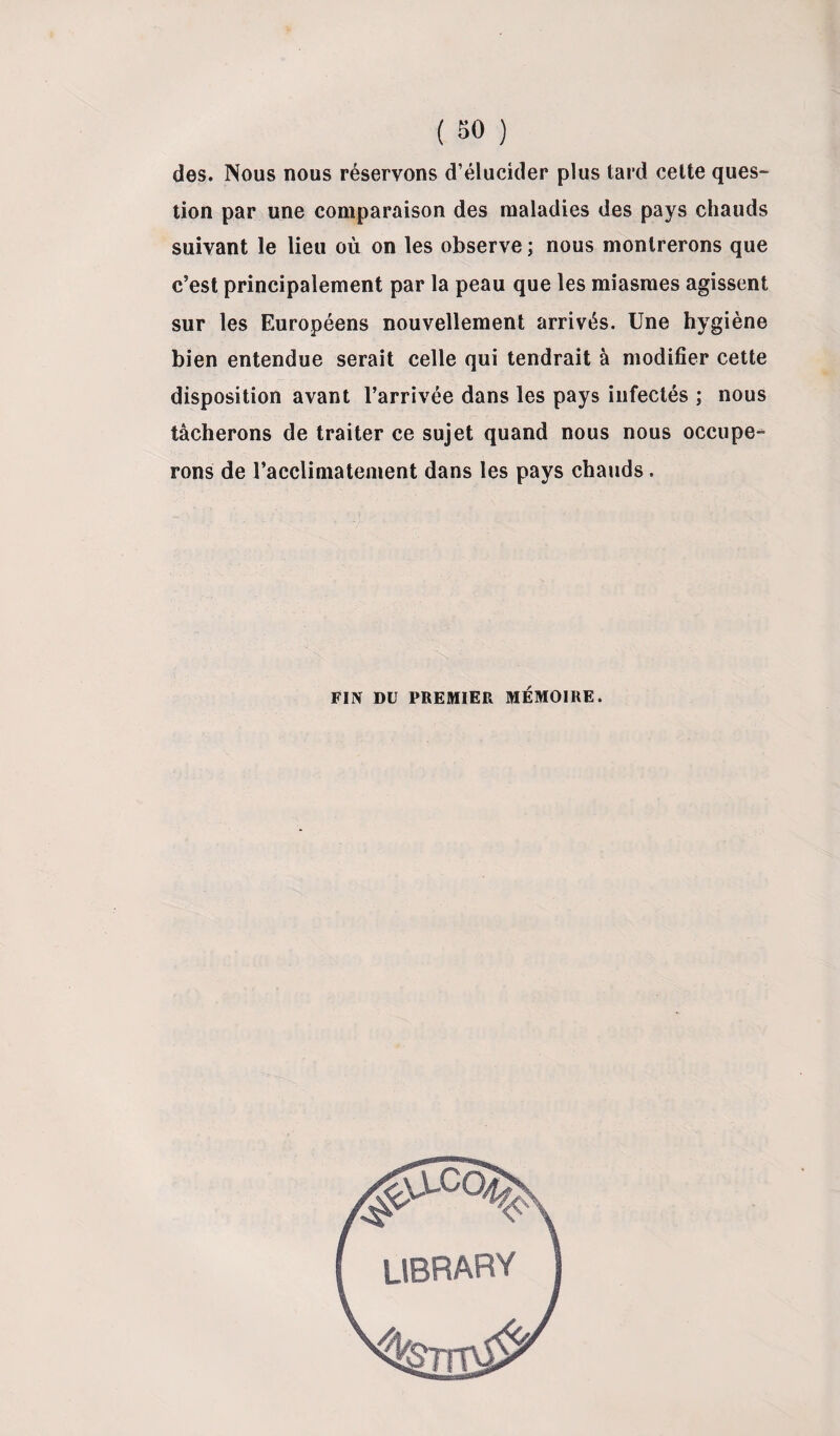 des. Nous nous réservons d’élucider plus tard cette ques¬ tion par une comparaison des maladies des pays chauds suivant le lieu où on les observe ; nous montrerons que c’est principalement par la peau que les miasmes agissent sur les Européens nouvellement arrivés. Une hygiène bien entendue serait celle qui tendrait à modifier cette disposition avant l’arrivée dans les pays infectés ; nous tâcherons de traiter ce sujet quand nous nous occupe¬ rons de l’acclimatement dans les pays chauds. FIN DU PREMIER MÉMOIRE.