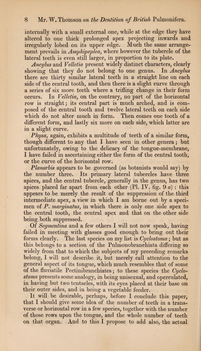 internally with a small external one, while at the edge they have altered to one thiek prolonged apex projecting inwards and irregularly lobed on its upper edge. Much the same arrange¬ ment prevails in Amphipeplea, where however the tubercle of the lateral teeth is even still larger, in proportion to its plate. Ancylus and Velletia present widely distinct characters, clearly showing that they do not belong to one genus. In Ancylus there are thirty similar lateral teeth in a straight line on each side of the central tooth, and then there is a slight curve through a series of six more teeth where a trifling change in their form occurs. In Velletia^ on the contrary, no part of the horizontal row is straight; its central part is much arched, and is com¬ posed of the central tooth and twelve lateral teeth on each side which do not alter much in form. Then comes one tooth of a difierent form, and lastly six more on each side, which latter are in a slight curve. Physa, again, exhibits a multitude of teeth of a similar form, though different to any that I have seen in other genera; but unfortunately, owing to the delicacy of the tongue-membrane, I have failed in ascertaining either the form of the central tooth, or the curve of the horizontal row. Planorhis appears to be governed (as botanists would say) by the number three. Its primary lateral tubercles have three apices, and the central tubercle, generally in the genus, has two apices placed far apart from each other (PI. IV. fig. 9 «) : this appears to be merely the result of the suppression of the third intermediate apex, a view in which I am borne out by a speci¬ men of P. marginatus, in which there is only one side apex to the central tooth, the central apex and that on the other side being both suppressed. Of Segmentina and a few others I will not now speak, having failed in meeting with glasses good enough to bring out their forms clearly. The last species on my list is Cyclostoma; but as this belongs to a section of the Pulmonobranchiata differing so widely from that to which the subjects of my preceding remarks belong, I will not describe it, but merely call attention to the general aspect of its tongue, which much resembles that of some of the fluviatile Pectinibranchiates; to these species the Cyclo¬ stoma presents some analogy, in being unisexual, and operculated, in having but two tentacles, with its eyes placed at their base on their outer sides, and in being a vegetable feeder. It will be desirable, perhaps, before I conclude this paper, that I should give some idea of the number of teeth in a trans¬ verse or horizontal row in a few species, together with the number of those rows upon the tongue, and the whole number of teeth on that organ. And to this I propose to add also, the actual