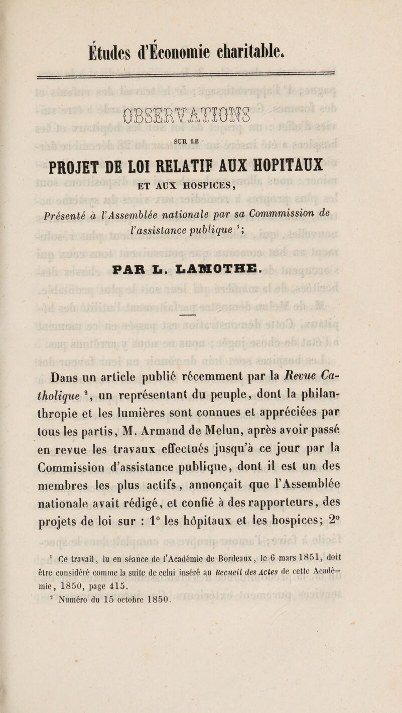 Études d’Économie charitable. SUR LE PROJET DE LOI RELATIF AUX HOPITAUX ET AUX HOSPICES, Présenté à VAssemblée nationale par sa Commmission de l’assistance publique FAR L. LAMOTHE. Dans un article publié récemment par la Revue Ca¬ tholique 1 2, un représentant du peuple, dont la philan¬ thropie et les lumières sont connues et appréciées par tous les partis, M. Armand de Melun, après avoir passé en revue les travaux effectués jusqu’à ce jour par la Commission d’assistance publique, dont il est un des membres les plus actifs, annonçait que l’Assemblée nationale avait rédigé, et confié à des rapporteurs, des projets de loi sur : 1° les hôpitaux et les hospices; 2° 1 Ce travail, lu en séance de l'Académie de Bordeaux, le 6 mars 1851, doit être considéré comme la suite de celui inséré au Recueil des Actes de cetle Acadé¬ mie , 1850, page 415. 2 Numéro du 15 octobre 1850.