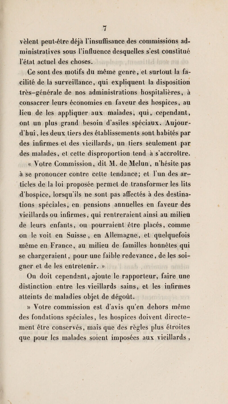 vêlent peut-être déjà l’insuffisance des commissions ad¬ ministratives sous l’influence desquelles s’est constitué l’état actuel des choses. Ce sont des motifs du même genre, et surtout la fa¬ cilité de la surveillance, qui expliquent la disposition trcs-généraîe de nos administrations hospitalières, à consacrer leurs économies en faveur des hospices, au lieu de les appliquer aux malades, qui, cependant, ont un plus grand besoin d’asiles spéciaux. Aujour¬ d’hui , les deux tiers des établissements sont habités par des infirmes et des vieillards, un tiers seulement par des malades, et cette disproportion tend à s’accroître. « Votre Commission, dit M. de Melun, n’hésite pas à se prononcer contre celte tendance; et l’un des ar¬ ticles de la loi proposée permet de transformer les lits d’hospice, lorsqu’ils ne sont pas affectés à des destina¬ tions spéciales, en pensions annuelles en faveur des vieillards ou infirmes, qui rentreraient ainsi au milieu de leurs enfants, ou pourraient être placés, comme on le voit en Suisse, en Allemagne, et quelquefois même en France, au milieu de familles honnêtes qui se chargeraient, pour une faible redevance, de les soi¬ gner et de les entretenir. » On doit cependant, ajoute le rapporteur, faire une distinction entre les vieillards sains, et les infirmes atteints de maladies objet de dégoût. » Votre commission est d’avis qu’en dehors même des fondations spéciales, les hospices doivent directe¬ ment être conservés, mais que des règles plus étroites que pour les malades soient imposées aux vieillards ,