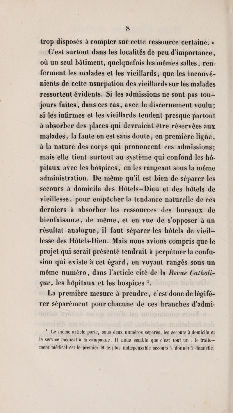 trop disposés à compter sur cette ressource certaine. » C’est surtout dans les localités de peu d’importance, où un seul bâtiment, quelquefois les mêmes salles, ren¬ ferment les malades et les vieillards, que les inconvé¬ nients de cette usurpation des vieillards sur les malades ressortent évidents. Si les admissions ne sont pas tou¬ jours faites, dans ces cas, avec le discernement voulu; si les infirmes et les vieillards tendent presque partout à absorber des places qui devraient être réservées aux malades, la faute en est sans doute, en première ligne, à la nature des corps qui prononcent ces admissions; mais elle tient surtout au système qui confond les hô¬ pitaux avec les hospices, en les rangeant sous la même administration. De même qu’il est bien de séparer les secours à domicile des Hôtels-Dieu et des hôtels de vieillesse, pour empêcher la tendance naturelle de ces derniers à absorber les ressources des bureaux de bienfaisance, de même, et en vue de s’opposer à un résultat analogue, il faut séparer les hôtels de vieil¬ lesse des Hôtels-Dieu. Mais nous avions compris que le projet qui serait présenté tendrait à perpétuer la confu¬ sion qui existe à cet égard, en voyant rangés sous un même numéro, dans l’article cité de la Revue Catholi¬ que, les hôpitaux et les hospices \ La première mesure à prendre, c’est donc de légifé¬ rer séparément pour chacune de ces branches d’admi- 1 Le même article porte, sous deux numéros séparés, les secours à domicile et le service médical à la campagne. Il nous semble que c’est tout un : le traite¬ ment médical est le premier et le plus indispensable secours à donner à domicile.