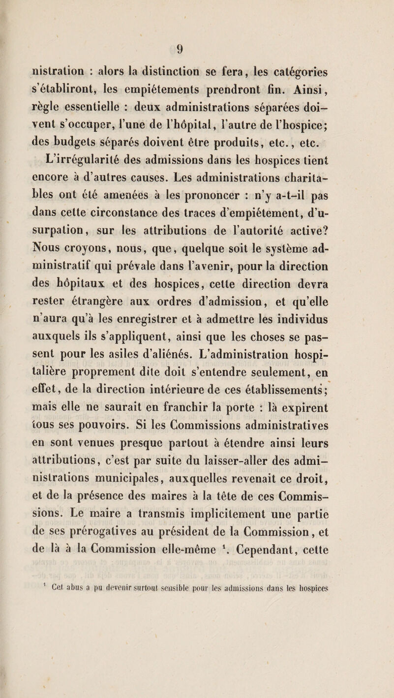 nistration : alors la distinction se fera, les catégories s’établiront, les empiétements prendront fin. Ainsi, règle essentielle : deux administrations séparées doi¬ vent s’occuper, l’une de l’hôpital, l’autre de l’hospice; des budgets séparés doivent être produits, etc., etc. L’irrégularité des admissions dans les hospices tient encore à d’autres causes. Les administrations charita¬ bles ont été amenées à les prononcer : n’y a-t-il pas dans cette circonstance des traces d’empiétement, d’u¬ surpation, sur les attributions de l’autorité active? Nous croyons, nous, que, quelque soit le système ad¬ ministratif qui prévale dans l’avenir, pour la direction des hôpitaux et des hospices, celte direction devra rester étrangère aux ordres d’admission, et qu’elle n’aura qu’à les enregistrer et à admettre les individus auxquels ils s’appliquent, ainsi que les choses se pas¬ sent pour les asiles d’aliénés. L’administration hospi¬ talière proprement dite doit s’entendre seulement, en % effet, de la direction intérieure de ces établissements; mais elle ne saurait en franchir la porte : là expirent tous ses pouvoirs. Si les Commissions administratives en sont venues presque partout à étendre ainsi leurs attributions, c’est par suite du laisser-aller des admi¬ nistrations municipales, auxquelles revenait ce droit, et de la présence des maires à la tête de ces Commis¬ sions. Le maire a transmis implicitement une partie de ses prérogatives au président de la Commission, et de là à la Commission elle-même \ Cependant, cette 1 Cet. abus a pu devenir surtout sensible pour les admissions dans les hospices