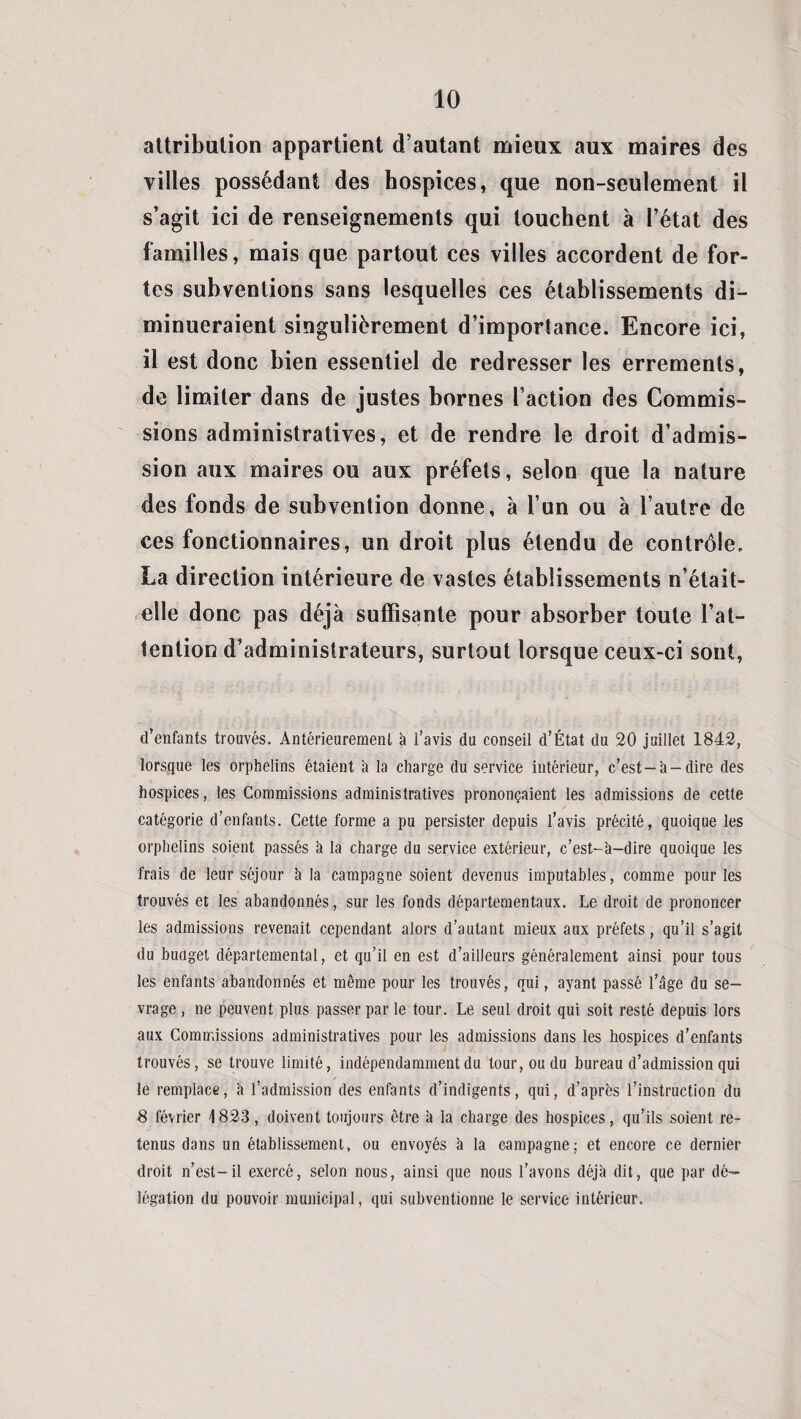 attribution appartient d’autant mieux aux maires des villes possédant des hospices, que non-seulement il s’agit ici de renseignements qui touchent à l’état des familles, mais que partout ces villes accordent de for¬ tes subventions sans lesquelles ces établissements di¬ minueraient singulièrement d’importance. Encore ici, il est donc bien essentiel de redresser les errements, de limiter dans de justes bornes faction des Commis¬ sions administratives, et de rendre le droit d’admis¬ sion aux maires ou aux préfets, selon que la nature des fonds de subvention donne, à l’un ou à l’autre de ces fonctionnaires, un droit plus étendu de contrôle. La direction intérieure de vastes établissements n’était- elle donc pas déjà suffisante pour absorber toute l’at¬ tention d’administrateurs, surtout lorsque ceux-ci sont, d’enfants trouvés. Antérieurement à l’avis du conseil d’État du 20 juillet 1842, lorsque les orphelins étaient 'a la charge du service intérieur, c’est —h —dire des hospices, les Commissions administratives prononçaient les admissions de cette catégorie d’enfants. Cette forme a pu persister depuis l’avis précité, quoique les orphelins soient passés à la charge du service extérieur, c’est-à-dire quoique les frais de leur séjour à la campagne soient devenus imputables, comme pour les trouvés et les abandonnés, sur les fonds départementaux. Le droit de prononcer les admissions revenait cependant alors d’autant mieux aux préfets, qu’il s’agit du budget départemental, et qu’il en est d’ailleurs généralement ainsi pour tous les enfants abandonnés et même pour les trouvés, qui, ayant passé l’âge du se¬ vrage , ne peuvent plus passer par le tour. Le seul droit qui soit resté depuis lors aux Commissions administratives pour les admissions dans les hospices d’enfants trouvés, se trouve limité, indépendamment du tour, ou du bureau d’admission qui le remplace, à l’admission des enfants d’indigents, qui, d’après l’instruction du 8 février 1823, doivent toujours être à la charge des hospices, qu’ils soient re¬ tenus dans un établissement, ou envoyés à la campagne: et encore ce dernier droit n’est-il exercé, selon nous, ainsi que nous l’avons déjà dit, que par dé¬ légation du pouvoir municipal, qui subventionne le service intérieur.
