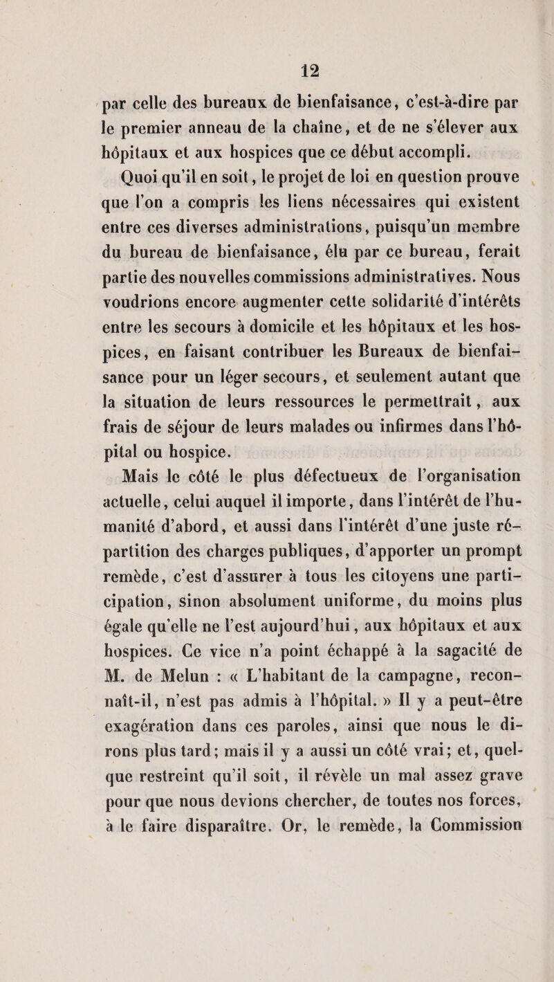 par celle des bureaux de bienfaisance, c’est-à-dire par le premier anneau de la chaîne, et de ne s’élever aux hôpitaux et aux hospices que ce début accompli. Quoi qu’il en soit, le projet de loi en question prouve que l’on a compris les liens nécessaires qui existent entre ces diverses administrations, puisqu’un membre du bureau de bienfaisance, élu par ce bureau, ferait partie des nouvelles commissions administratives. Nous voudrions encore augmenter cette solidarité d’intérêts entre les secours à domicile et les hôpitaux et les hos¬ pices , en faisant contribuer les Bureaux de bienfai¬ sance pour un léger secours, et seulement autant que la situation de leurs ressources le permettrait, aux frais de séjour de leurs malades ou infirmes dans l’hô¬ pital ou hospice. Mais le côté le plus défectueux de l’organisation actuelle, celui auquel il importe, dans l’intérêt de l’hu¬ manité d’abord, et aussi dans l’intérêt d’une juste ré¬ partition des charges publiques, d’apporter un prompt remède, c’est d’assurer à tous les citoyens une parti¬ cipation, sinon absolument uniforme, du moins plus égale qu’elle ne l’est aujourd’hui, aux hôpitaux et aux hospices. Ce vice n’a point échappé à la sagacité de M. de Melun : « L’habitant de la campagne, recon¬ naît-il, n’est pas admis à l’hôpital. » Il y a peut-être exagération dans ces paroles, ainsi que nous le di¬ rons plus tard; mais il y a aussi un côté vrai; et, quel¬ que restreint qu’il soit, il révèle un mal assez grave pour que nous devions chercher, de toutes nos forces, à le faire disparaître. Or, le remède, la Commission