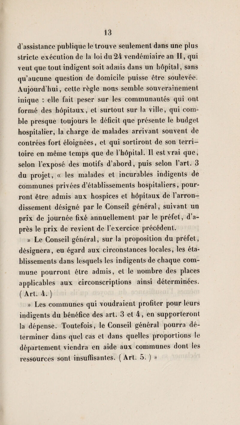 d’assistance publique le trouve seulement dans une plus stricte exécution de la loi du 24 vendémiaire an II, qui veut que tout indigent soit admis dans un hôpital, sans qu’aucune question de domicile puisse être soulevée. Aujourd’hui, cette règle nous semble souverainement inique : elle fait peser sur les communautés qui ont formé des hôpitaux, et surtout sur la ville, qui com¬ ble presque toujours le déficit que présente le budget hospitalier, la charge de malades arrivant souvent de contrées fort éloignées, et qui sortiront de son terri¬ toire en même temps que de l’hôpitaî. Il est vrai que, selon l’exposé des motifs d’abord, puis selon l’art. 3 du projet, « les malades et incurables indigents de communes privées d’établissements hospitaliers, pour¬ ront être admis aux hospices et hôpitaux de l’arron¬ dissement désigné par le Conseil général, suivant un prix de journée fixé annuellement par le préfet, d a- près le prix de revient de l’exercice précédent. » Le Conseil général, sur la proposition du préfet, désignera, eu égard aux circonstances locales, les éta¬ blissements dans lesquels les indigents de chaque com¬ mune pourront être admis, et le nombre des places applicables aux circonscriptions ainsi déterminées. ( Art. 4. ) » Les communes qui voudraient profiter pour leurs indigents du bénéfice des art. 3 et 4, en supporteront la dépense. Toutefois, le Conseil général pourra dé¬ terminer dans quel cas et dans quelles proportions le département viendra en aide aux communes dont les ressources sont insuffisantes. ( Art. 5. ) »