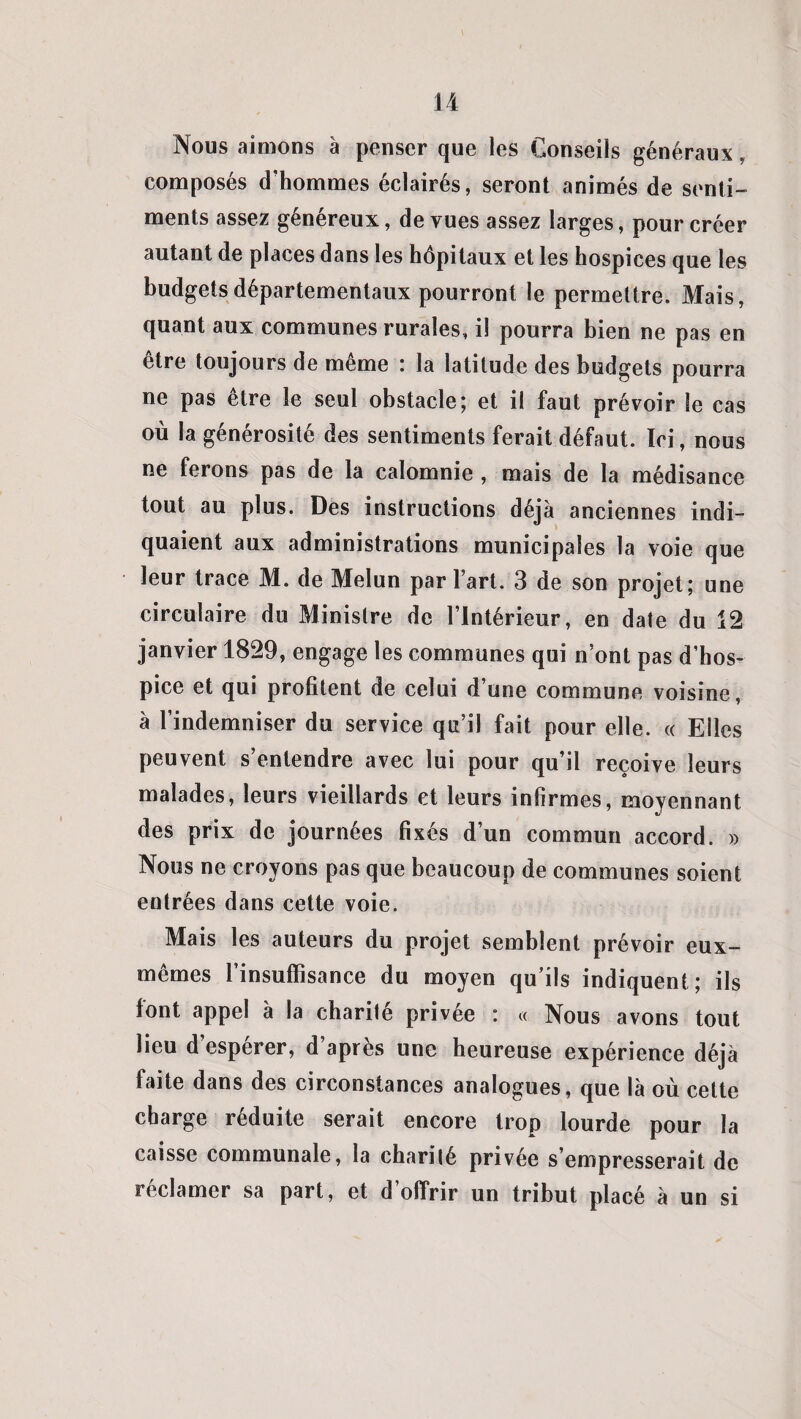 Nous aimons à penser que les Conseils généraux, composés d’hommes éclairés, seront animés de senti¬ ments assez généreux, de vues assez larges, pour créer autant de places dans les hôpitaux et les hospices que les budgets départementaux pourront le permettre. Mais, quant aux communes rurales, il pourra bien ne pas en être toujours de même : la latitude des budgets pourra ne pas etre le seul obstacle; et il faut prévoir le cas où la générosité des sentiments ferait défaut. Ici, nous ne ferons pas de la calomnie , mais de la médisance tout au plus. Des instructions déjà anciennes indi¬ quaient aux administrations municipales la voie que leur trace M. de Melun par l’art. 3 de son projet; une circulaire du Ministre de l’Intérieur, en date du 12 janvier 1829, engage les communes qui n’ont pas d’hos¬ pice et qui profitent de celui d’une commune voisine, à l’indemniser du service qu’il fait pour elle. « Elles peuvent s’entendre avec lui pour qu’il reçoive leurs malades, leurs vieillards et leurs infirmes, moyennant des prix de journées fixés d’un commun accord. » Nous ne croyons pas que beaucoup de communes soient entrées dans cette voie. Mais les auteurs du projet semblent prévoir eux- mêmes l’insuffisance du moyen qu’ils indiquent ; ils font appel à la charité privée : « Nous avons tout lieu d’espérer, d’après une heureuse expérience déjà faite dans des circonstances analogues, que là où cette charge réduite serait encore trop lourde pour la caisse communale, la charité privée s’empresserait de réclamer sa part, et d’offrir un tribut placé à un si