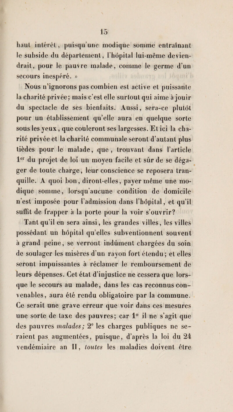 haut intérêt , puisqu’une modique somme entraînant le subside du département, l’hôpital lui-même devien¬ drait, pour le pauvre malade, comme le germe d’un secours inespéré. » Nous n’ignorons pas combien est active et puissante la charité privée; mais c’est elle surtout qui aime à jouir du spectacle de ses bienfaits. Aussi, sera-ce plutôt pour un établissement qu’elle aura en quelque sorte sous les yeux, que couleront ses largesses. Et ici la cha¬ rité privée et la charité communale seront d’autant plus tièdes pour le malade, que, trouvant dans l’article 1er du projet de loi un moyen facile et sûr de se déga¬ ger de toute charge, leur conscience se reposera tran¬ quille. A quoi bon, diront-elles, payer même une mo¬ dique somme, lorsqu’aucune condition de domicile n’est imposée pour l’admission dans l’hôpital, et qu’il suffit de frapper à la porte pour la voir s’ouvrir? Tant qu’il en sera ainsi, les grandes villes, les villes possédant un hôpital qu elles subventionnent souvent à grand peine, se verront indûment chargées du soin de soulager les misères d’un rayon fort étendu; et elles seront impuissantes à réclamer le remboursement de leurs dépenses. Cet état d’injustice ne cessera que lors¬ que le secours au malade, dans les cas reconnus con¬ venables, aura été rendu obligatoire par la commune. Ce serait une grave erreur que voir dans ces mesures une sorte de taxe des pauvres; car 1° il ne s’agit que des pauvres malades; 2° les charges publiques ne se¬ raient pas augmentées, puisque, d’après la loi du 24 vendémiaire an II, toutes les maladies doivent être