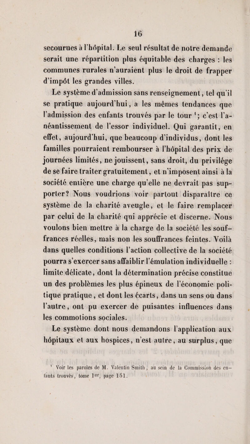 secourues à l’hôpital. Le seul résultat de notre demande serait une répartition plus équitable des charges : les communes rurales n’auraient plus le droit de frapper d’impôt les grandes villes. Le système d’admission sans renseignement, tel qu’il se pratique aujourd’hui, a les mêmes tendances que l’admission des enfants trouvés par le tour l; c’est l’a¬ néantissement de l’essor individuel. Qui garantit, en effet, aujourd’hui, que beaucoup d’individus, dont les familles pourraient rembourser à l’hôpital des prix de journées limités, ne jouissent, sans droit, du privilège de se faire traiter gratuitement, et n’imposent ainsi à la société eniière une charge qu’elle ne devrait pas sup¬ porter? Nous voudrions voir partout disparaître ce système de la charité aveugle, et le faire remplacer par celui de la charité qui apprécie et discerne. Nous voulons bien mettre à la charge de la société les souf¬ frances réelles, mais non les souffrances feintes. Voilà dans quelles conditions l’action collective de la société pourra s’exercer sans affaiblir l’émulation individuelle : limite délicate, dont la détermination précise constitue un des problèmes les plus épineux de l’économie poli¬ tique pratique, et dont les écarts, dans un sens ou dans l’autre, ont pu exercer de puisantes influences dans les commotions sociales. Le système dont nous demandons l’application aux hôpitaux et aux hospices, n’est autre, au surplus, que 1 Voir les paroles de M. Valentin Smith , au sein de la Commission des en¬ fants trouvés, tome 1er, page 151.