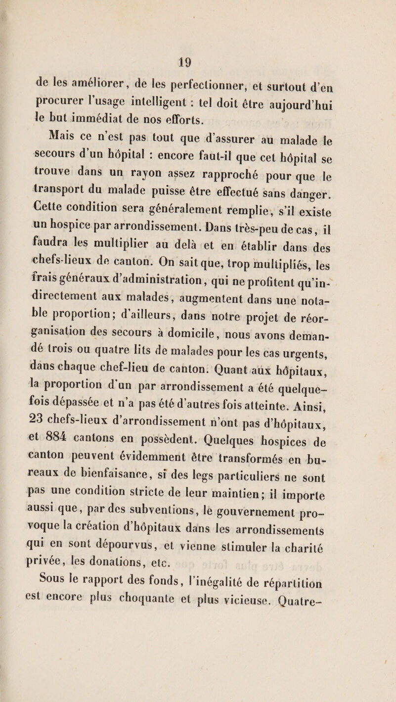 de les améliorer, de les perfectionner, et surtout d’en procurer l’usage intelligent : tel doit être aujourd’hui le but immédiat de nos efforts. Mais ce n’est pas tout que d’assurer au malade le secours d’un hôpital : encore faut-il que cet hôpital se trouve dans un rayon assez rapproché pour que le transport du malade puisse être effectué sans danger. Cette condition sera généralement remplie, s’il existe un hospice par arrondissement. Dans très-peu de cas, il faudra les multiplier au delà et en établir dans des chefs-lieux de canton. On sait que, trop multipliés, les frais généraux d’administration, qui ne profitent qu’in- directement aux malades, augmentent dans une nota¬ ble proportion; d ailleurs, dans notre projet de réor¬ ganisation des secours à domicile, nous avons deman¬ dé trois ou quatre lits de malades pour les cas urgents, dans chaque chef-lieu de canton. Quant aux hôpitaux, la proportion d’un par arrondissement a été quelque¬ fois dépassée et n’a pas été d’autres fois atteinte. Ainsi, 23 chefs-lieux d’arrondissement n’ont pas d’hôpitaux, et 884 cantons en possèdent. Quelques hospices de canton peuvent évidemment être transformés en bu¬ reaux de bienfaisance, si des legs particuliers ne sont pas une condition stricte de leur maintien; il importe aussi que, par des subventions, le gouvernement pro¬ voque la création d hôpitaux dans les arrondissements qui en sont dépourvus, et vienne stimuler la charité privée, les donations, etc. Sous le rapport des fonds, l’inégalité de répartition est encore plus choquante et plus vicieuse. Quatre-
