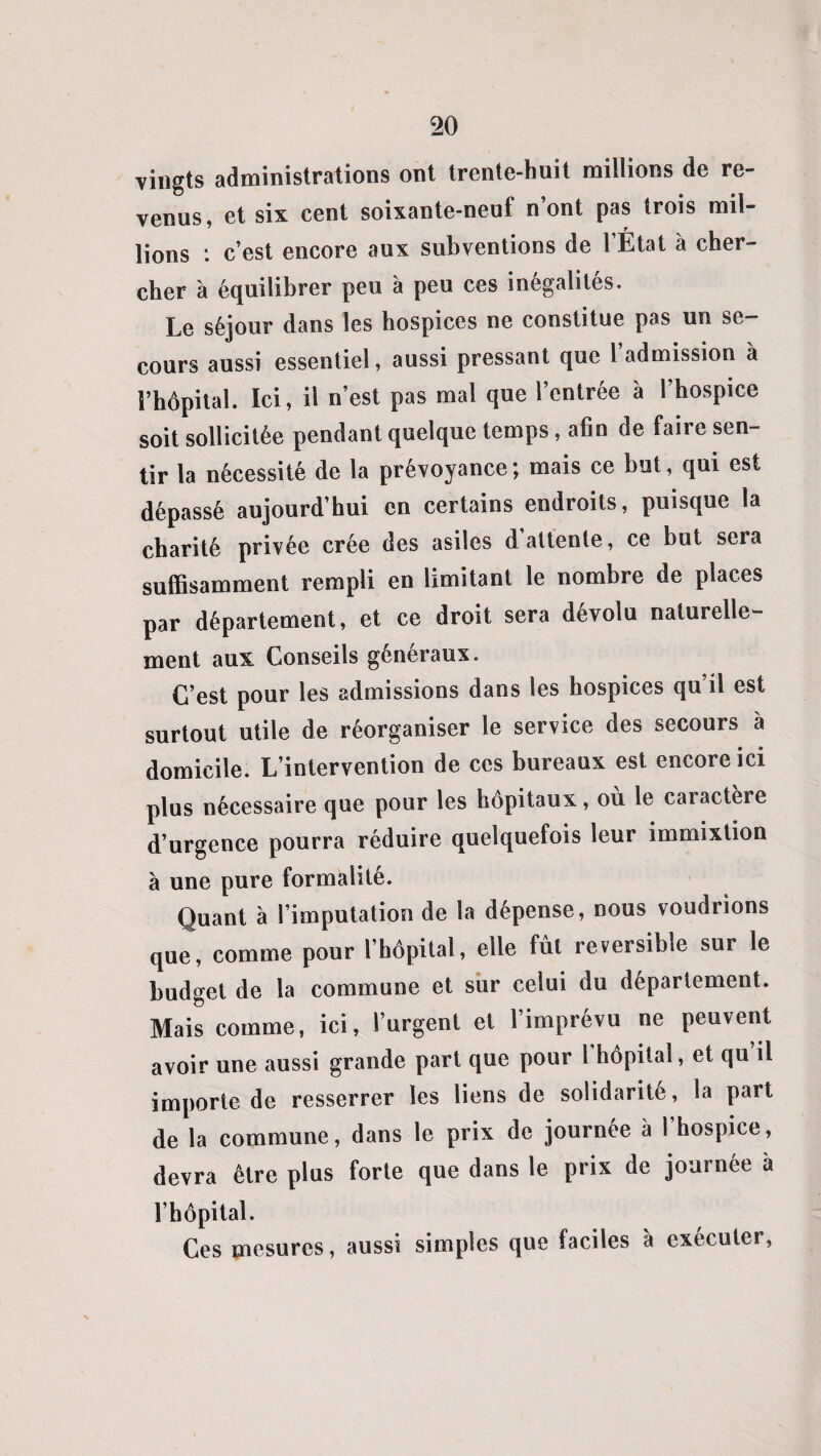vingts administrations ont trente-huit millions de re¬ venus, et six cent soixante-neuf n’ont pas trois mil¬ lions : c’est encore aux subventions de l’État à cher¬ cher à équilibrer peu à peu ces inégalités. Le séjour dans les hospices ne constitue pas un se¬ cours aussi essentiel, aussi pressant que 1 admission à l’hôpital. Ici, il n’est pas mal que l’entrée à 1 hospice soit sollicitée pendant quelque temps, afin de faire sen¬ tir la nécessité de la prévoyance ; mais ce but, qui est dépassé aujourd’hui en certains endroits, puisque la charité privée crée des asiles d’attente, ce but sera suffisamment rempli en limitant le nombre de places par département, et ce droit sera dévolu naturelle¬ ment aux Conseils généraux. C’est pour les admissions dans les hospices qu’il est surtout utile de réorganiser le service des secours à domicile. L’intervention de ces bureaux est encore ici plus nécessaire que pour les hôpitaux, où le caractère d’urgence pourra réduire quelquefois leur immixtion à une pure formalité. Quant à l’imputation de la dépense, nous voudrions que, comme pour l’hôpital, elle fût réversible sur le budget de la commune et sur celui du département. Mais comme, ici, l’urgent et l’imprévu ne peuvent avoir une aussi grande part que pour 1 hôpital, et qu il importe de resserrer les liens de solidarité, la part de la commune, dans le prix de journée à l’hospice, devra être plus forte que dans le prix de journée à l’hôpital. Ces mesures, aussi simples que faciles à exécuter,