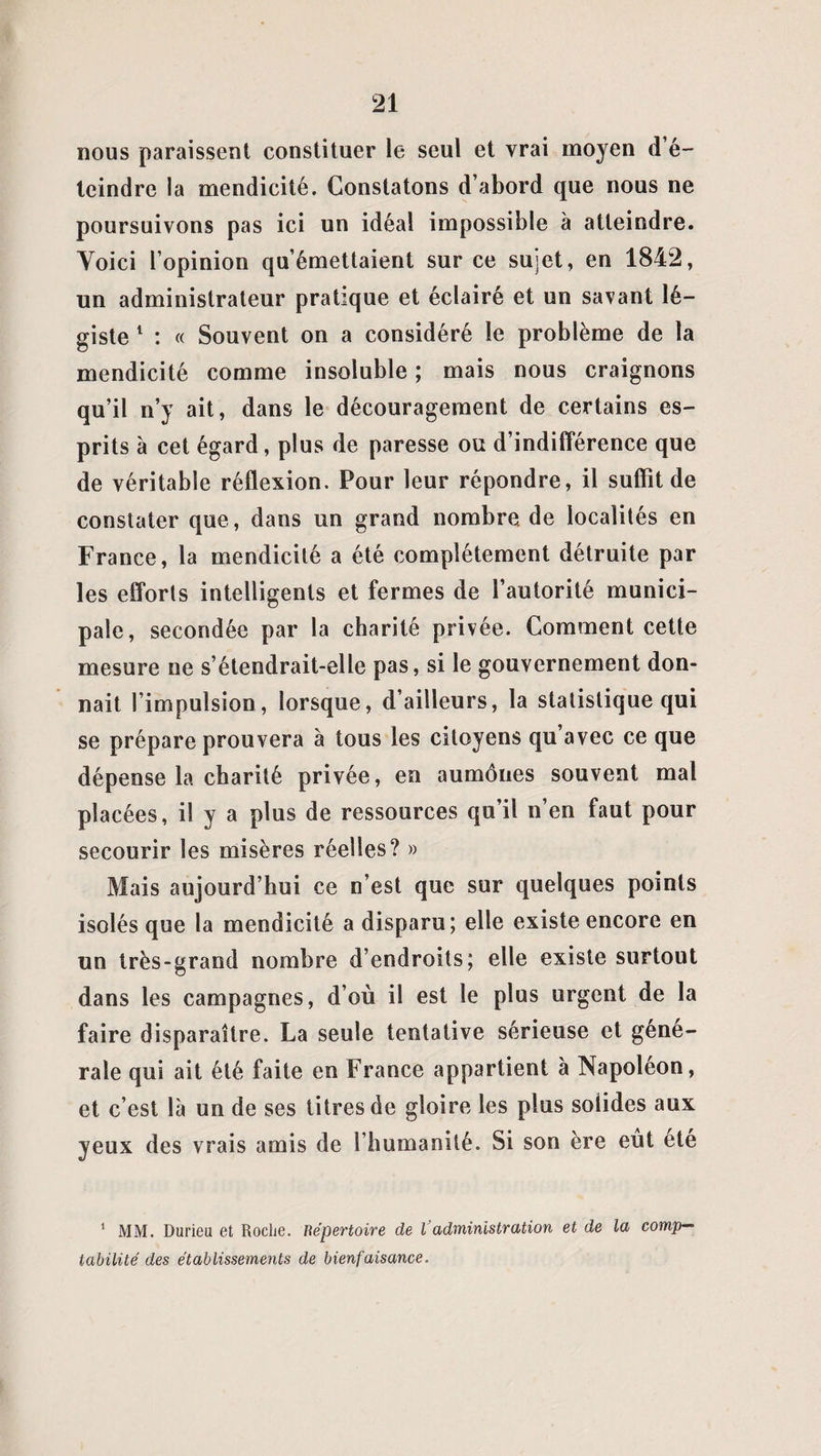 nous paraissent constituer le seul et vrai moyen d’é- teindre la mendicité. Constatons d’abord que nous ne poursuivons pas ici un idéal impossible à atteindre. Voici l’opinion qu’émettaient sur ce sujet, en 1842, un administrateur pratique et éclairé et un savant lé¬ giste 1 : « Souvent on a considéré le problème de la mendicité comme insoluble ; mais nous craignons qu’il n’y ait, dans le découragement de certains es¬ prits à cet égard, plus de paresse ou d’indifférence que de véritable réflexion. Pour leur répondre, il suffit de constater que, dans un grand nombre de localités en France, la mendicité a été complètement détruite par les efforts intelligents et fermes de l’autorité munici¬ pale, secondée par la charité privée. Comment cette mesure ne s’étendrait-elle pas, si le gouvernement don¬ nait l’impulsion, lorsque, d’ailleurs, la statistique qui se prépare prouvera à tous les citoyens qu avec ce que dépense la charité privée, en aumônes souvent mal placées, il y a plus de ressources qu’il n’en faut pour secourir les misères réelles? » Mais aujourd’hui ce n’est que sur quelques points isolés que la mendicité a disparu; elle existe encore en un très-grand nombre d’endroits; elle existe surtout dans les campagnes, d’où il est le plus urgent de la faire disparaître. La seule tentative sérieuse et géné¬ rale qui ait été faite en France appartient à Napoléon, et c’est là un de ses titres de gloire les plus solides aux yeux des vrais amis de l’humanité. Si son ère eût été 1 MM. Durieu et Roche. Répertoire de l'administration et de la comp¬ tabilité des établissements de bienfaisance.