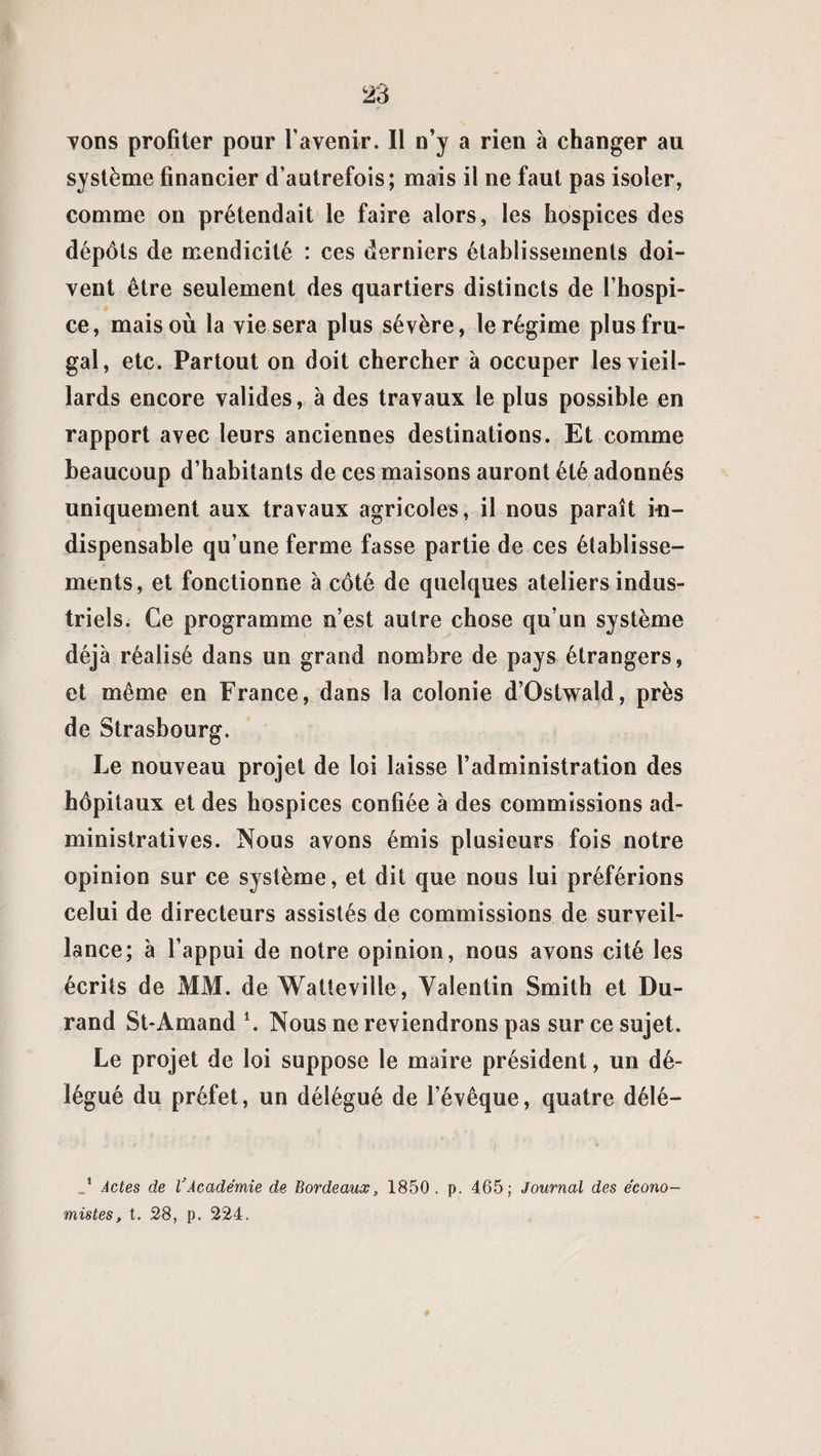 Tons profiter pour l’avenir. Il n’y a rien à changer au système financier d’autrefois; mais il ne faut pas isoler, comme on prétendait le faire alors, les hospices des dépôts de mendicité : ces derniers établissements doi¬ vent être seulement des quartiers distincts de l’hospi¬ ce, mais où la vie sera plus sévère, le régime plus fru¬ gal, etc. Partout on doit chercher à occuper les vieil¬ lards encore valides, à des travaux le plus possible en rapport avec leurs anciennes destinations. Et comme beaucoup d’habitants de ces maisons auront été adonnés uniquement aux travaux agricoles, il nous paraît in¬ dispensable qu’une ferme fasse partie de ces établisse¬ ments, et fonctionne à côté de quelques ateliers indus¬ triels. Ce programme n’est autre chose qu’un système déjà réalisé dans un grand nombre de pays étrangers, et même en France, dans la colonie d’Ostwald, près de Strasbourg. Le nouveau projet de loi laisse l’administration des hôpitaux et des hospices confiée à des commissions ad¬ ministratives. Nous avons émis plusieurs fois notre opinion sur ce système, et dit que nous lui préférions celui de directeurs assistés de commissions de surveil¬ lance; à l’appui de notre opinion, nous avons cité les écrits de MM. de Watteville, Valentin Smith et Du¬ rand St-Amand *. Nous ne reviendrons pas sur ce sujet. Le projet de loi suppose le maire président, un dé¬ légué du préfet, un délégué de l’évêque, quatre délé— Actes de VAcadémie de Bordeaux, 1850. p. 465; Journal des écono¬ mistes, t. 28, p. 224.
